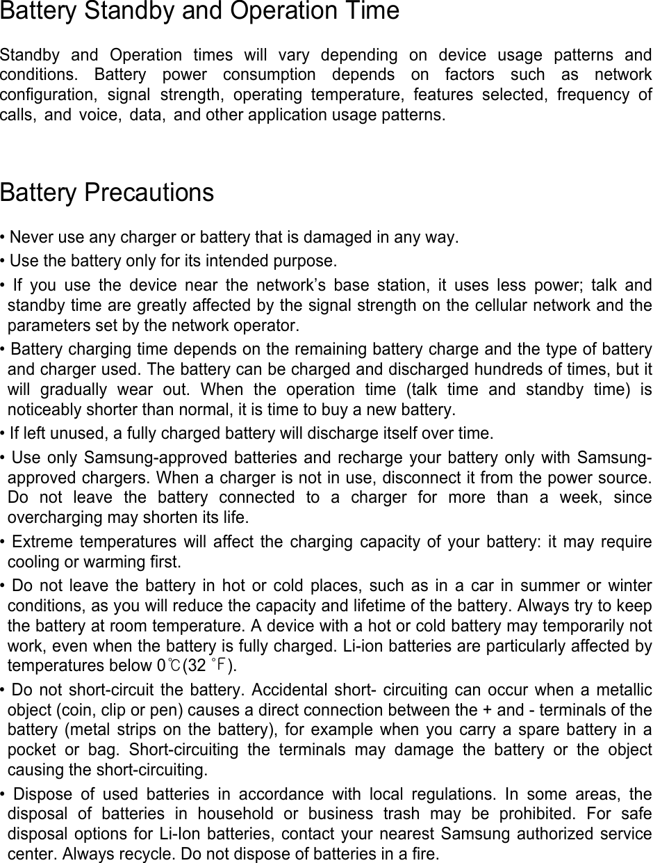 Battery Standby and Operation Time Standby  and  Operation  times  will  vary  depending  on  device  usage  patterns  and conditions.  Battery  power  consumption  depends  on  factors  such  as  network configuration, signal strength, operating temperature, features selected, frequency of calls, and voice, data, and other application usage patterns.  Battery Precautions • Never use any charger or battery that is damaged in any way.• Use the battery only for its intended purpose.• If you use the device near the network’s base station, it uses less power; talk andstandby time are greatly affected by the signal strength on the cellular network and the parameters set by the network operator. • Battery charging time depends on the remaining battery charge and the type of batteryand charger used. The battery can be charged and discharged hundreds of times, but itwill gradually wear out. When the operation time (talk time and standby time) isnoticeably shorter than normal, it is time to buy a new battery.• If left unused, a fully charged battery will discharge itself over time.• Use only Samsung-approved batteries and recharge your battery only with Samsung-approved chargers. When a charger is not in use, disconnect it from the power source.Do not leave the battery connected to a charger for more than a week, sinceovercharging may shorten its life.• Extreme temperatures will affect the charging capacity of your battery: it may requirecooling or warming first.• Do not leave the battery in hot or cold places, such as in a car in summer or winterconditions, as you will reduce the capacity and lifetime of the battery. Always try to keep the battery at room temperature. A device with a hot or cold battery may temporarily not work, even when the battery is fully charged. Li-ion batteries are particularly affected by temperatures below 0℃(32 ℉). • Do not short-circuit the battery. Accidental short- circuiting can occur when a metallicobject (coin, clip or pen) causes a direct connection between the + and - terminals of thebattery (metal strips on the battery), for example when you carry a spare battery in apocket or bag. Short-circuiting the terminals may damage the battery or the objectcausing the short-circuiting.• Dispose of used batteries in accordance with local regulations. In some areas, thedisposal of batteries in household or business trash may be prohibited. For safe disposal options for Li-Ion batteries, contact your nearest Samsung authorized service center. Always recycle. Do not dispose of batteries in a fire. 