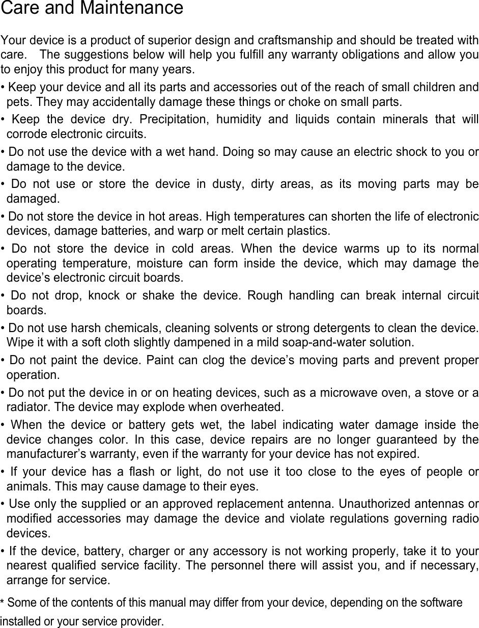 Care and Maintenance Your device is a product of superior design and craftsmanship and should be treated with care.    The suggestions below will help you fulfill any warranty obligations and allow you to enjoy this product for many years. • Keep your device and all its parts and accessories out of the reach of small children andpets. They may accidentally damage these things or choke on small parts.• Keep the device dry. Precipitation, humidity and liquids contain minerals that willcorrode electronic circuits. • Do not use the device with a wet hand. Doing so may cause an electric shock to you ordamage to the device.• Do not use or store the device in dusty, dirty areas, as its moving parts may bedamaged. • Do not store the device in hot areas. High temperatures can shorten the life of electronicdevices, damage batteries, and warp or melt certain plastics.• Do not store the device in cold areas. When the device warms up to its normaloperating temperature, moisture can form inside the device, which may damage the device’s electronic circuit boards. • Do not drop, knock or shake the device. Rough handling can break internal circuitboards. • Do not use harsh chemicals, cleaning solvents or strong detergents to clean the device.Wipe it with a soft cloth slightly dampened in a mild soap-and-water solution.• Do not paint the device. Paint can clog the device’s moving parts and prevent properoperation.• Do not put the device in or on heating devices, such as a microwave oven, a stove or aradiator. The device may explode when overheated.• When the device or battery gets wet, the label indicating water damage inside thedevice changes color. In this case, device repairs are no longer guaranteed by the manufacturer’s warranty, even if the warranty for your device has not expired.   • If your device has a flash or light, do not use it too close to the eyes of people oranimals. This may cause damage to their eyes. • Use only the supplied or an approved replacement antenna. Unauthorized antennas ormodified accessories may damage the device and violate regulations governing radiodevices.• If the device, battery, charger or any accessory is not working properly, take it to yournearest qualified service facility. The personnel there will assist you, and if necessary,arrange for service.*Some of the contents of this manual may differ from your device, depending on the softwareinstalled or your service provider. 