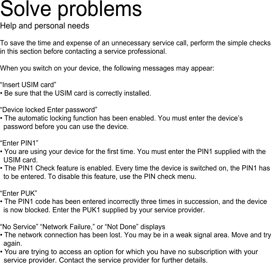 Solve problems Help and personal needs To save the time and expense of an unnecessary service call, perform the simple checks in this section before contacting a service professional. When you switch on your device, the following messages may appear: “Insert USIM card” • Be sure that the USIM card is correctly installed.“Device locked Enter password” • The automatic locking function has been enabled. You must enter the device’spassword before you can use the device. “Enter PIN1” • You are using your device for the first time. You must enter the PIN1 supplied with theUSIM card. • The PIN1 Check feature is enabled. Every time the device is switched on, the PIN1 hasto be entered. To disable this feature, use the PIN check menu. “Enter PUK” • The PIN1 code has been entered incorrectly three times in succession, and the deviceis now blocked. Enter the PUK1 supplied by your service provider. “No Service” “Network Failure,” or “Not Done” displays • The network connection has been lost. You may be in a weak signal area. Move and tryagain. • You are trying to access an option for which you have no subscription with yourservice provider. Contact the service provider for further details. 