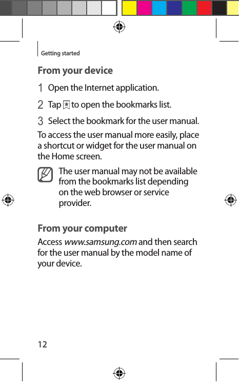 12Getting startedFrom your device1 Open the Internet application.2 Tap   to open the bookmarks list.3 Select the bookmark for the user manual.To access the user manual more easily, place a shortcut or widget for the user manual on the Home screen.The user manual may not be available from the bookmarks list depending on the web browser or service provider.From your computerAccess www.samsung.com and then search for the user manual by the model name of your device.