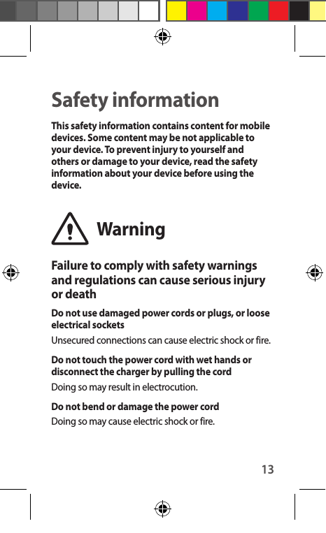 13Safety informationThis safety information contains content for mobile devices. Some content may be not applicable to your device. To prevent injury to yourself and others or damage to your device, read the safety information about your device before using the device.WarningFailure to comply with safety warnings and regulations can cause serious injury or deathDo not use damaged power cords or plugs, or loose electrical socketsUnsecured connections can cause electric shock or fire.Do not touch the power cord with wet hands or disconnect the charger by pulling the cordDoing so may result in electrocution.Do not bend or damage the power cordDoing so may cause electric shock or fire.