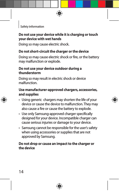 14Safety informationDo not use your device while it is charging or touch your device with wet handsDoing so may cause electric shock.Do not short-circuit the charger or the deviceDoing so may cause electric shock or fire, or the battery may malfunction or explode.Do not use your device outdoor during a thunderstormDoing so may result in electric shock or device malfunction.Use manufacturer-approved chargers, accessories, and supplies•  Using generic  chargers may shorten the life of your device or cause the device to malfunction. They may also cause a fire or cause the battery to explode.•  Use only Samsung-approved charger specifically designed for your device. Incompatible charger can cause serious injuries or damage to your device.•  Samsung cannot be responsible for the user’s safety when using accessories or supplies that are not approved by Samsung.Do not drop or cause an impact to the charger or the device
