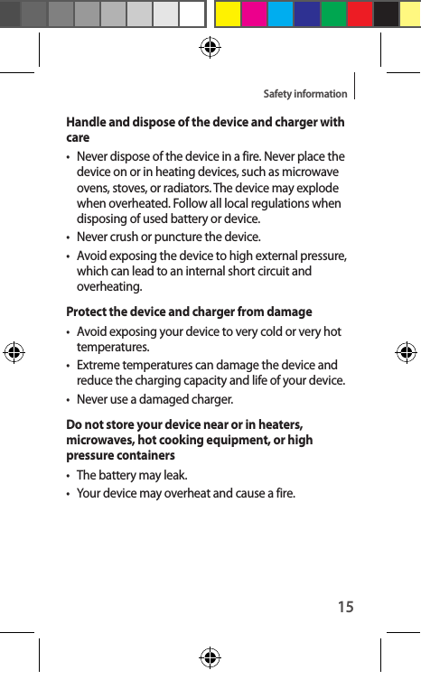 15Safety informationHandle and dispose of the device and charger with care•  Never dispose of the device in a fire. Never place the device on or in heating devices, such as microwave ovens, stoves, or radiators. The device may explode when overheated. Follow all local regulations when disposing of used battery or device.•  Never crush or puncture the device.•  Avoid exposing the device to high external pressure, which can lead to an internal short circuit and overheating.Protect the device and charger from damage•  Avoid exposing your device to very cold or very hot temperatures.•  Extreme temperatures can damage the device and reduce the charging capacity and life of your device.•  Never use a damaged charger.Do not store your device near or in heaters, microwaves, hot cooking equipment, or high pressure containers•  The battery may leak.•  Your device may overheat and cause a fire.