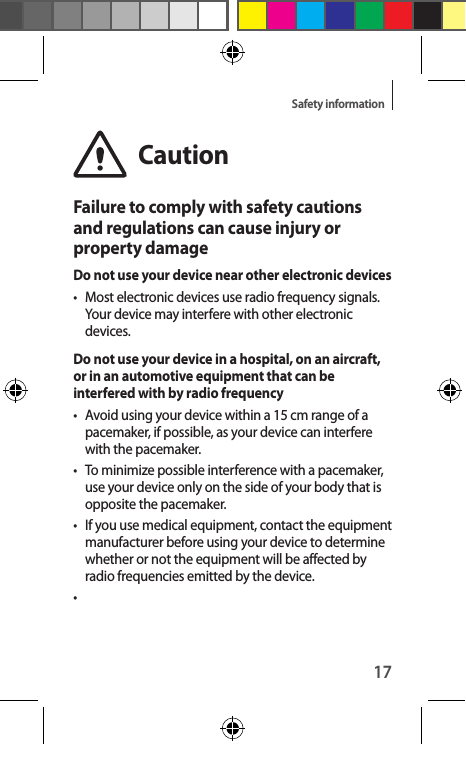 17Safety informationCautionFailure to comply with safety cautions and regulations can cause injury or property damageDo not use your device near other electronic devices•  Most electronic devices use radio frequency signals. Your device may interfere with other electronic devices.Do not use your device in a hospital, on an aircraft, or in an automotive equipment that can be interfered with by radio frequency•  Avoid using your device within a 15 cm range of a pacemaker, if possible, as your device can interfere with the pacemaker.•  To minimize possible interference with a pacemaker, use your device only on the side of your body that is opposite the pacemaker.•  If you use medical equipment, contact the equipment manufacturer before using your device to determine whether or not the equipment will be affected by radio frequencies emitted by the device.• 