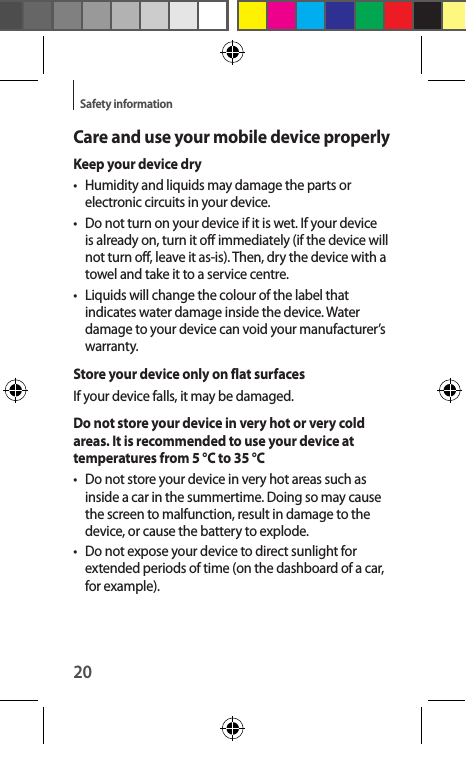 20Safety informationCare and use your mobile device properlyKeep your device dry•  Humidity and liquids may damage the parts or electronic circuits in your device.•  Do not turn on your device if it is wet. If your device is already on, turn it off immediately (if the device will not turn off, leave it as-is). Then, dry the device with a towel and take it to a service centre.•  Liquids will change the colour of the label that indicates water damage inside the device. Water damage to your device can void your manufacturer’s warranty.Store your device only on flat surfacesIf your device falls, it may be damaged.Do not store your device in very hot or very cold areas. It is recommended to use your device at temperatures from 5 °C to 35 °C•  Do not store your device in very hot areas such as inside a car in the summertime. Doing so may cause the screen to malfunction, result in damage to the device, or cause the battery to explode.•  Do not expose your device to direct sunlight for extended periods of time (on the dashboard of a car, for example).