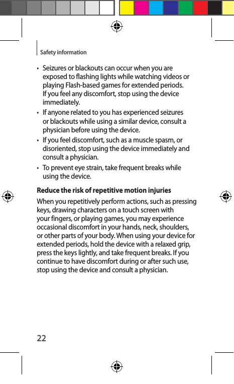 22Safety information•  Seizures or blackouts can occur when you are exposed to flashing lights while watching videos or playing Flash-based games for extended periods. If you feel any discomfort, stop using the device immediately.•  If anyone related to you has experienced seizures or blackouts while using a similar device, consult a physician before using the device.•  If you feel discomfort, such as a muscle spasm, or disoriented, stop using the device immediately and consult a physician.•  To prevent eye strain, take frequent breaks while using the device.Reduce the risk of repetitive motion injuriesWhen you repetitively perform actions, such as pressing keys, drawing characters on a touch screen with your fingers, or playing games, you may experience occasional discomfort in your hands, neck, shoulders, or other parts of your body. When using your device for extended periods, hold the device with a relaxed grip, press the keys lightly, and take frequent breaks. If you continue to have discomfort during or after such use, stop using the device and consult a physician.