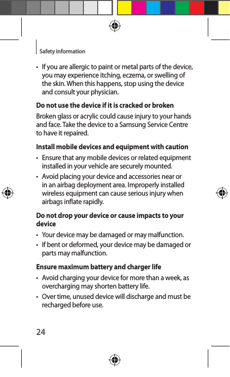 24Safety information•  If you are allergic to paint or metal parts of the device, you may experience itching, eczema, or swelling of the skin. When this happens, stop using the device and consult your physician.Do not use the device if it is cracked or brokenBroken glass or acrylic could cause injury to your hands and face. Take the device to a Samsung Service Centre to have it repaired.Install mobile devices and equipment with caution•  Ensure that any mobile devices or related equipment installed in your vehicle are securely mounted.•  Avoid placing your device and accessories near or in an airbag deployment area. Improperly installed wireless equipment can cause serious injury when airbags inflate rapidly.Do not drop your device or cause impacts to your device•  Your device may be damaged or may malfunction.•  If bent or deformed, your device may be damaged or parts may malfunction.Ensure maximum battery and charger life•  Avoid charging your device for more than a week, as overcharging may shorten battery life.•  Over time, unused device will discharge and must be recharged before use.