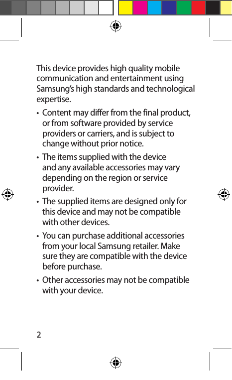 2This device provides high quality mobile communication and entertainment using Samsung’s high standards and technological expertise.•  Content may differ from the final product, or from software provided by service providers or carriers, and is subject to change without prior notice.•  The items supplied with the device and any available accessories may vary depending on the region or service provider.•  The supplied items are designed only for this device and may not be compatible with other devices.•  You can purchase additional accessories from your local Samsung retailer. Make sure they are compatible with the device before purchase.•  Other accessories may not be compatible with your device.