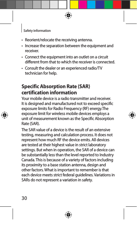 30Safety information•  Reorient/relocate the receiving antenna.•  Increase the separation between the equipment and receiver.•  Connect the equipment into an outlet on a circuit different from that to which the receiver is connected.•  Consult the dealer or an experienced radio/TV technician for help.Specific Absorption Rate (SAR) certification informationYour mobile device is a radio transmitter and receiver. It is designed and manufactured not to exceed specific exposure limits for Radio Frequency (RF) energy.The exposure limit for wireless mobile devices employs a unit of measurement known as the Specific Absorption Rate (SAR).The SAR value of a device is the result of an extensive testing, measuring and calculation process. It does not represent how much RF the device emits. All devices are tested at their highest value in strict laboratory settings. But when in operation, the SAR of a device can be substantially less than the level reported to Industry Canada. This is because of a variety of factors including its proximity to a base station antenna, design and other factors. What is important to remember is that each device meets strict federal guidelines. Variations in SARs do not represent a variation in safety. 