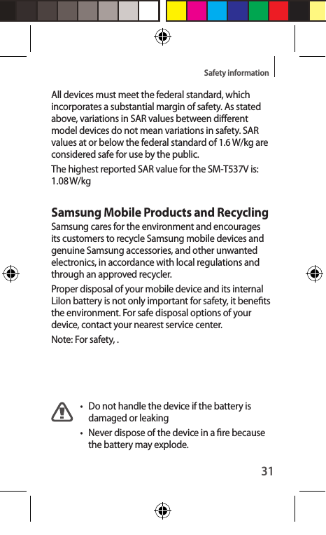 31Safety informationAll devices must meet the federal standard, which incorporates a substantial margin of safety. As stated above, variations in SAR values between dierent model devices do not mean variations in safety. SAR values at or below the federal standard of 1.6 W/kg are considered safe for use by the public. The highest reported SAR value for the SM-T537V is: 1.08 W/kgSamsung Mobile Products and RecyclingSamsung cares for the environment and encourages its customers to recycle Samsung mobile devices and genuine Samsung accessories, and other unwanted electronics, in accordance with local regulations and through an approved recycler.Proper disposal of your mobile device and its internal LiIon battery is not only important for safety, it benets the environment. For safe disposal options of your device, contact your nearest service center.Note: For safety, .•  Do not handle the device if the battery is damaged or leaking• Never dispose of the device in a re because the battery may explode.