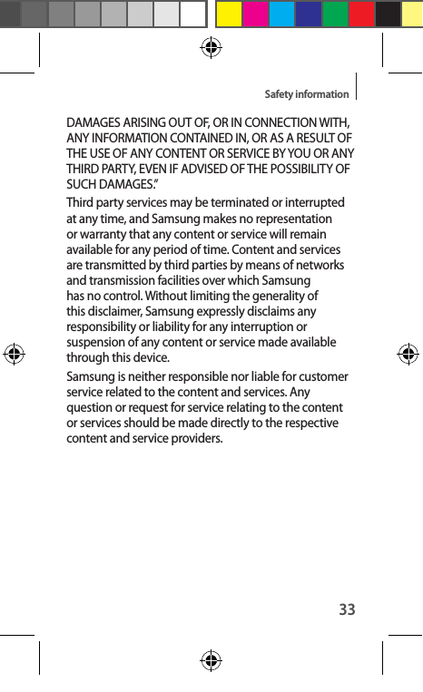 33Safety informationDAMAGES ARISING OUT OF, OR IN CONNECTION WITH, ANY INFORMATION CONTAINED IN, OR AS A RESULT OF THE USE OF ANY CONTENT OR SERVICE BY YOU OR ANY THIRD PARTY, EVEN IF ADVISED OF THE POSSIBILITY OF SUCH DAMAGES.”Third party services may be terminated or interrupted at any time, and Samsung makes no representation or warranty that any content or service will remain available for any period of time. Content and services are transmitted by third parties by means of networks and transmission facilities over which Samsung has no control. Without limiting the generality of this disclaimer, Samsung expressly disclaims any responsibility or liability for any interruption or suspension of any content or service made available through this device.Samsung is neither responsible nor liable for customer service related to the content and services. Any question or request for service relating to the content or services should be made directly to the respective content and service providers.