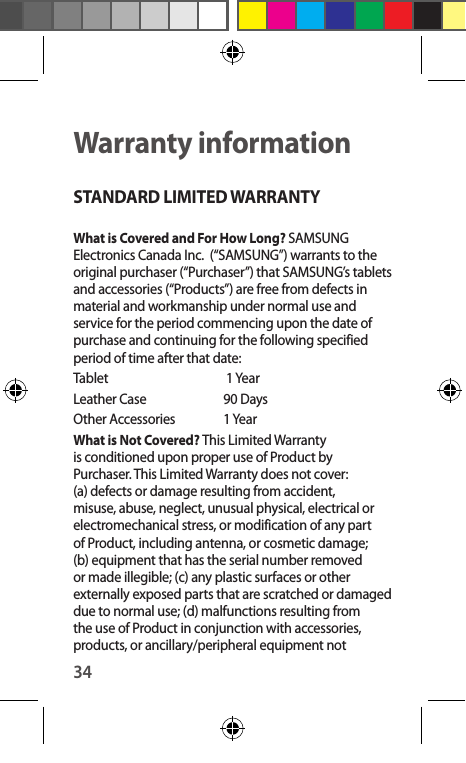 34Warranty informationSTANDARD LIMITED WARRANTYWhat is Covered and For How Long? SAMSUNG Electronics Canada Inc.  (“SAMSUNG”) warrants to the original purchaser (“Purchaser”) that SAMSUNG’s tablets and accessories (“Products”) are free from defects in material and workmanship under normal use and service for the period commencing upon the date of purchase and continuing for the following specified period of time after that date:Tablet      1 YearLeather Case   90 Days Other Accessories    1 YearWhat is Not Covered? This Limited Warranty is conditioned upon proper use of Product by Purchaser. This Limited Warranty does not cover: (a) defects or damage resulting from accident, misuse, abuse, neglect, unusual physical, electrical or electromechanical stress, or modification of any part of Product, including antenna, or cosmetic damage; (b) equipment that has the serial number removed or made illegible; (c) any plastic surfaces or other externally exposed parts that are scratched or damaged due to normal use; (d) malfunctions resulting from the use of Product in conjunction with accessories, products, or ancillary/peripheral equipment not 