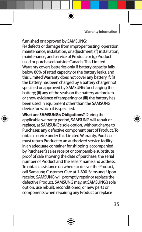 35Warranty informationfurnished or approved by SAMSUNG;  (e) defects or damage from improper testing, operation, maintenance, installation, or adjustment; (f) installation, maintenance, and service of Product; or (g) Product used or purchased outside Canada. This Limited Warranty covers batteries only if battery capacity falls below 80% of rated capacity or the battery leaks, and this Limited Warranty does not cover any battery if: (i) the battery has been charged by a battery charger not specified or approved by SAMSUNG for charging the battery; (ii) any of the seals on the battery are broken or show evidence of tampering; or (iii) the battery has been used in equipment other than the SAMSUNG device for which it is specified. What are SAMSUNG’s Obligations? During the applicable warranty period, SAMSUNG will repair or replace, at SAMSUNG’s sole option, without charge to Purchaser, any defective component part of Product. To obtain service under this Limited Warranty, Purchaser must return Product to an authorized service facility in an adequate container for shipping, accompanied by Purchaser’s sales receipt or comparable substitute proof of sale showing the date of purchase, the serial number of Product and the sellers’ name and address. To obtain assistance on where to deliver the Product, call Samsung Customer Care at 1-800-Samsung. Upon receipt, SAMSUNG will promptly repair or replace the defective Product. SAMSUNG may, at SAMSUNG’s sole option, use rebuilt, reconditioned, or new parts or components when repairing any Product or replace 