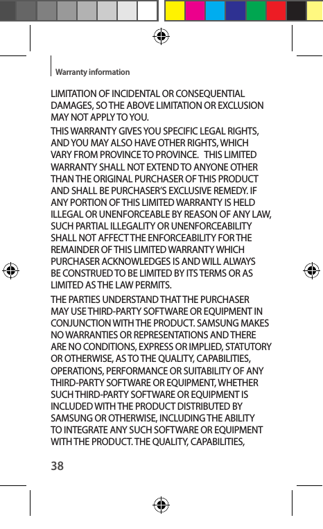 38Warranty informationLIMITATION OF INCIDENTAL OR CONSEQUENTIAL DAMAGES, SO THE ABOVE LIMITATION OR EXCLUSION MAY NOT APPLY TO YOU. THIS WARRANTY GIVES YOU SPECIFIC LEGAL RIGHTS, AND YOU MAY ALSO HAVE OTHER RIGHTS, WHICH VARY FROM PROVINCE TO PROVINCE.   THIS LIMITED WARRANTY SHALL NOT EXTEND TO ANYONE OTHER THAN THE ORIGINAL PURCHASER OF THIS PRODUCT AND SHALL BE PURCHASER’S EXCLUSIVE REMEDY. IF ANY PORTION OF THIS LIMITED WARRANTY IS HELD ILLEGAL OR UNENFORCEABLE BY REASON OF ANY LAW, SUCH PARTIAL ILLEGALITY OR UNENFORCEABILITY SHALL NOT AFFECT THE ENFORCEABILITY FOR THE REMAINDER OF THIS LIMITED WARRANTY WHICH PURCHASER ACKNOWLEDGES IS AND WILL ALWAYS BE CONSTRUED TO BE LIMITED BY ITS TERMS OR AS LIMITED AS THE LAW PERMITS.THE PARTIES UNDERSTAND THAT THE PURCHASER MAY USE THIRD-PARTY SOFTWARE OR EQUIPMENT IN CONJUNCTION WITH THE PRODUCT. SAMSUNG MAKES NO WARRANTIES OR REPRESENTATIONS AND THERE ARE NO CONDITIONS, EXPRESS OR IMPLIED, STATUTORY OR OTHERWISE, AS TO THE QUALITY, CAPABILITIES, OPERATIONS, PERFORMANCE OR SUITABILITY OF ANY THIRD-PARTY SOFTWARE OR EQUIPMENT, WHETHER SUCH THIRD-PARTY SOFTWARE OR EQUIPMENT IS INCLUDED WITH THE PRODUCT DISTRIBUTED BY SAMSUNG OR OTHERWISE, INCLUDING THE ABILITY TO INTEGRATE ANY SUCH SOFTWARE OR EQUIPMENT WITH THE PRODUCT. THE QUALITY, CAPABILITIES, 