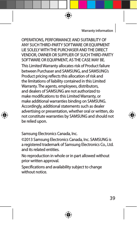 39Warranty informationOPERATIONS, PERFORMANCE AND SUITABILITY OF ANY SUCH THIRD-PARTY SOFTWARE OR EQUIPMENT LIE SOLELY WITH THE PURCHASER AND THE DIRECT VENDOR, OWNER OR SUPPLIER OF SUCH THIRD-PARTY SOFTWARE OR EQUIPMENT, AS THE CASE MAY BE.This Limited Warranty allocates risk of Product failure between Purchaser and SAMSUNG, and SAMSUNG’s Product pricing reflects this allocation of risk and the limitations of liability contained in this Limited Warranty. The agents, employees, distributors, and dealers of SAMSUNG are not authorized to make modifications to this Limited Warranty, or make additional warranties binding on SAMSUNG. Accordingly, additional statements such as dealer advertising or presentation, whether oral or written, do not constitute warranties by SAMSUNG and should not be relied upon.Samsung Electronics Canada, Inc. ©2013 Samsung Electronics Canada, Inc. SAMSUNG is a registered trademark of Samsung Electronics Co., Ltd. and its related entities.No reproduction in whole or in part allowed without prior written approval.Specifications and availability subject to change without notice. 