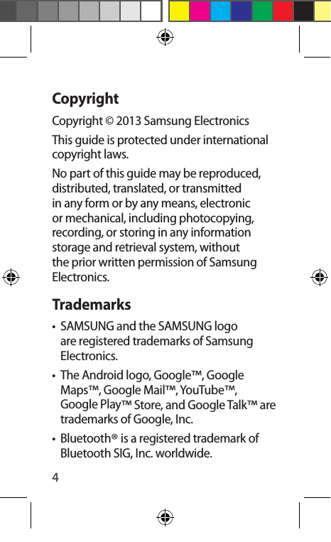 4CopyrightCopyright © 2013 Samsung ElectronicsThis guide is protected under international copyright laws.No part of this guide may be reproduced, distributed, translated, or transmitted in any form or by any means, electronic or mechanical, including photocopying, recording, or storing in any information storage and retrieval system, without the prior written permission of Samsung Electronics.Trademarks•  SAMSUNG and the SAMSUNG logo are registered trademarks of Samsung Electronics.•  The Android logo, Google™, Google Maps™, Google Mail™, YouTube™, Google Play™ Store, and Google Talk™ are trademarks of Google, Inc.•  Bluetooth® is a registered trademark of Bluetooth SIG, Inc. worldwide.