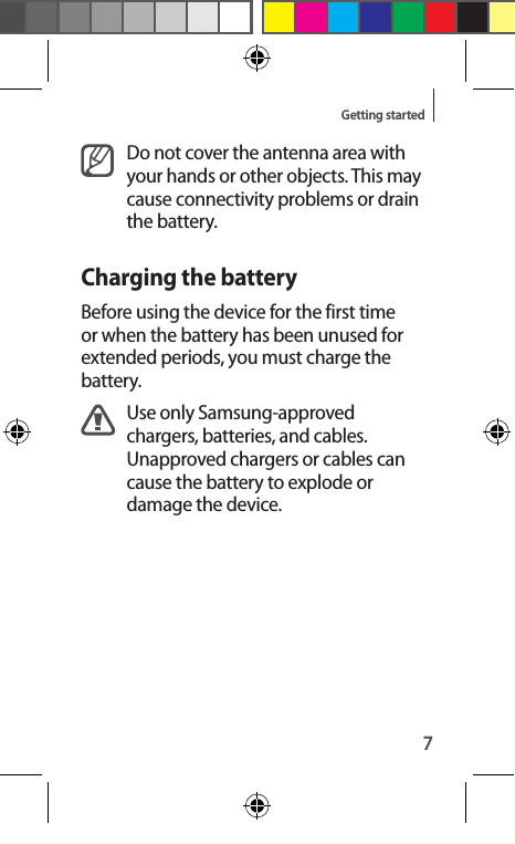 7Getting startedDo not cover the antenna area with your hands or other objects. This may cause connectivity problems or drain the battery.Charging the batteryBefore using the device for the first time or when the battery has been unused for extended periods, you must charge the battery.Use only Samsung-approved chargers, batteries, and cables. Unapproved chargers or cables can cause the battery to explode or damage the device.