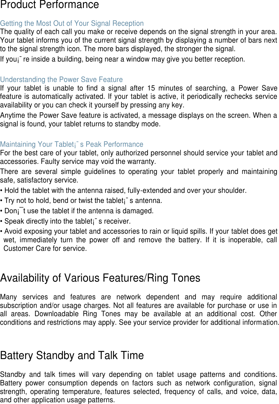 Product Performance  Getting the Most Out of Your Signal Reception The quality of each call you make or receive depends on the signal strength in your area. Your tablet informs you of the current signal strength by displaying a number of bars next to the signal strength icon. The more bars displayed, the stronger the signal. If you¡¯re inside a building, being near a window may give you better reception.  Understanding the Power Save Feature If  your  tablet  is  unable  to  find  a  signal  after  15  minutes  of  searching,  a  Power  Save feature is automatically activated. If your tablet is active, it periodically rechecks service availability or you can check it yourself by pressing any key. Anytime the Power Save feature is activated, a message displays on the screen. When a signal is found, your tablet returns to standby mode.  Maintaining Your Tablet¡¯s Peak Performance For the best care of your tablet, only authorized personnel should service your tablet and accessories. Faulty service may void the warranty. There  are  several  simple  guidelines  to  operating  your  tablet  properly  and  maintaining safe, satisfactory service. • Hold the tablet with the antenna raised, fully-extended and over your shoulder. • Try not to hold, bend or twist the tablet¡¯s antenna. • Don¡¯t use the tablet if the antenna is damaged. • Speak directly into the tablet¡¯s receiver. • Avoid exposing your tablet and accessories to rain or liquid spills. If your tablet does get wet,  immediately  turn  the  power  off  and  remove  the  battery.  If  it  is  inoperable,  call Customer Care for service.   Availability of Various Features/Ring Tones  Many  services  and  features  are  network  dependent  and  may  require  additional subscription and/or usage charges. Not all features are available for purchase or use in all  areas.  Downloadable  Ring  Tones  may  be  available  at  an  additional  cost.  Other conditions and restrictions may apply. See your service provider for additional information.   Battery Standby and Talk Time  Standby  and  talk  times  will  vary  depending  on  tablet  usage  patterns  and  conditions. Battery  power  consumption  depends  on  factors  such  as  network  configuration,  signal strength,  operating  temperature,  features  selected,  frequency  of  calls,  and  voice,  data, and other application usage patterns.    