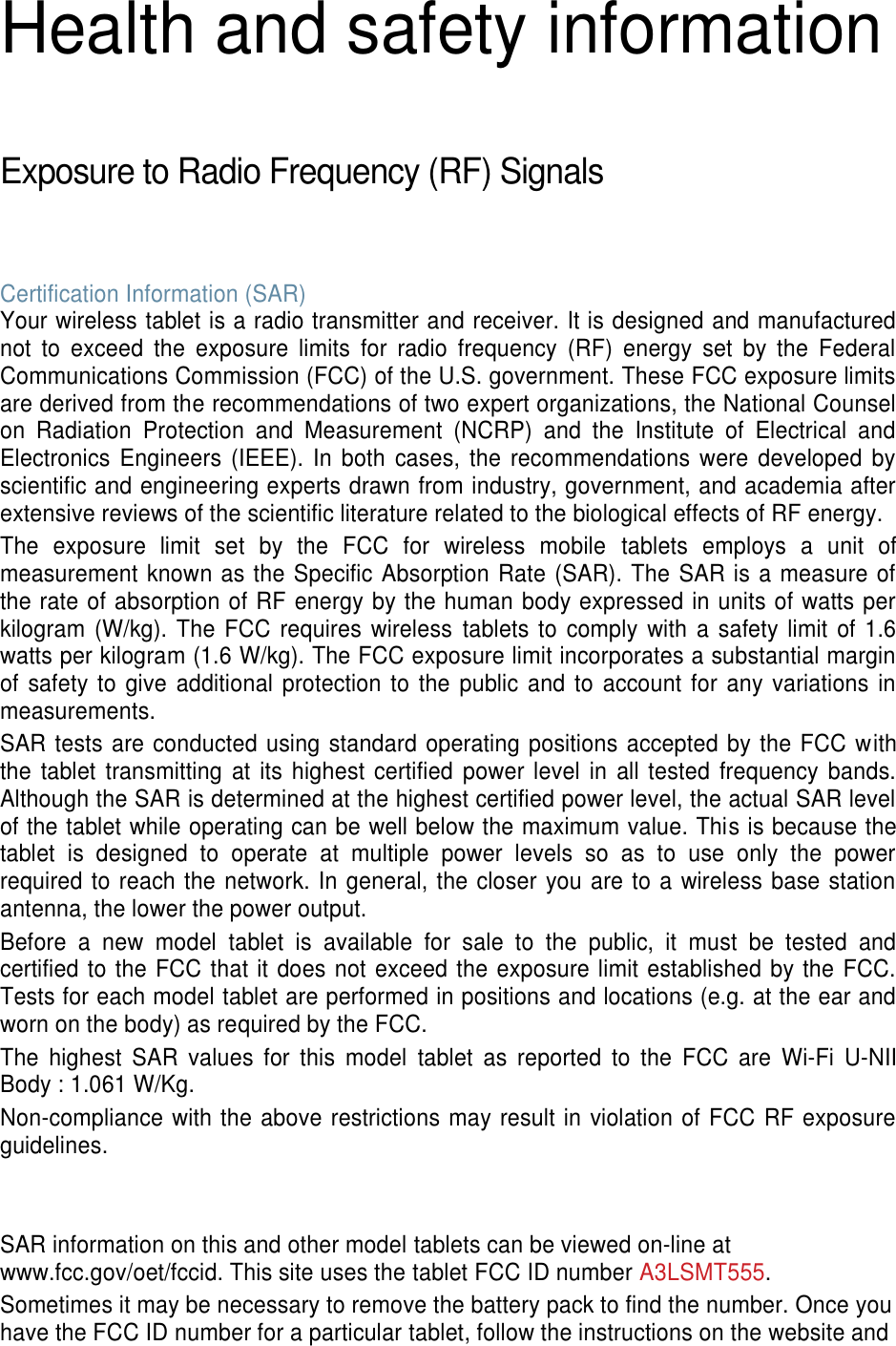 Health and safety information  Exposure to Radio Frequency (RF) Signals  Certification Information (SAR) Your wireless tablet is a radio transmitter and receiver. It is designed and manufactured not  to  exceed  the  exposure  limits  for  radio  frequency  (RF)  energy  set  by  the  Federal Communications Commission (FCC) of the U.S. government. These FCC exposure limits are derived from the recommendations of two expert organizations, the National Counsel on  Radiation  Protection  and  Measurement  (NCRP)  and  the  Institute  of  Electrical  and Electronics Engineers (IEEE). In  both  cases,  the  recommendations  were developed  by scientific and engineering experts drawn from industry, government, and academia after extensive reviews of the scientific literature related to the biological effects of RF energy. The  exposure  limit  set  by  the  FCC  for  wireless  mobile  tablets  employs  a  unit  of measurement known as the Specific Absorption Rate (SAR). The SAR is a measure of the rate of absorption of RF energy by the human body expressed in units of watts per kilogram (W/kg). The FCC requires wireless  tablets to comply with  a safety limit of 1.6 watts per kilogram (1.6 W/kg). The FCC exposure limit incorporates a substantial margin of safety to  give additional protection to the public and to  account for  any variations  in measurements. SAR tests are conducted using standard operating positions accepted by the FCC with the  tablet  transmitting  at  its highest certified  power level  in all tested frequency bands. Although the SAR is determined at the highest certified power level, the actual SAR level of the tablet while operating can be well below the maximum value. This is because the tablet  is  designed  to  operate  at  multiple  power  levels  so  as  to  use  only  the  power required to reach the network. In general, the closer you are to a wireless base station antenna, the lower the power output. Before  a  new  model  tablet  is  available  for  sale  to  the  public,  it  must  be  tested  and certified to the FCC that it does not exceed the exposure limit established by the FCC. Tests for each model tablet are performed in positions and locations (e.g. at the ear and worn on the body) as required by the FCC.   The  highest  SAR  values  for  this  model  tablet  as  reported  to  the  FCC  are  Wi-Fi  U-NII Body : 1.061 W/Kg. Non-compliance with the above restrictions may result in violation of FCC RF exposure guidelines.   SAR information on this and other model tablets can be viewed on-line at www.fcc.gov/oet/fccid. This site uses the tablet FCC ID number A3LSMT555.                             Sometimes it may be necessary to remove the battery pack to find the number. Once you have the FCC ID number for a particular tablet, follow the instructions on the website and 