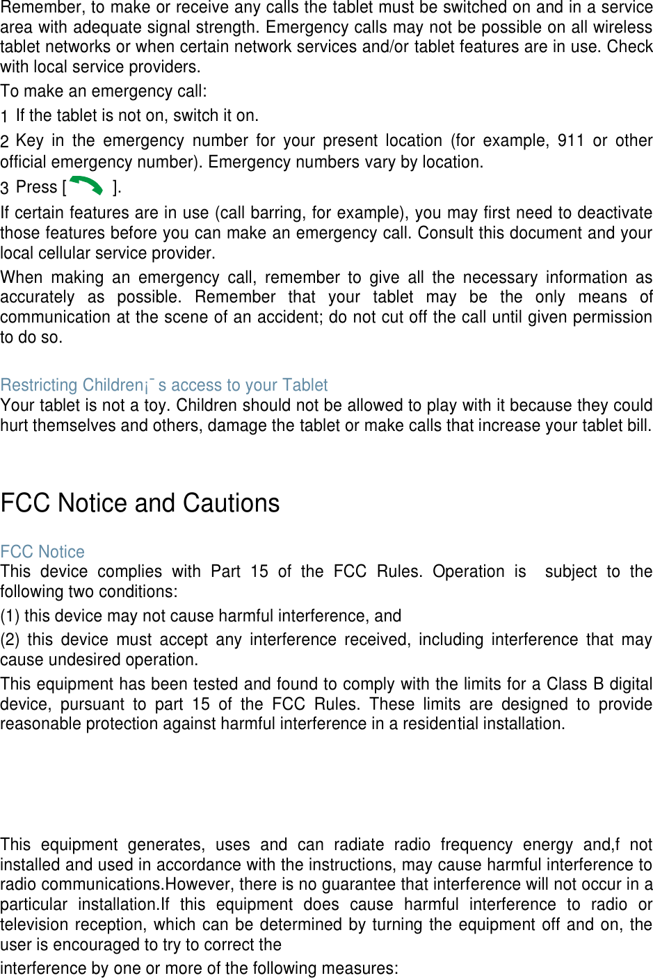 Remember, to make or receive any calls the tablet must be switched on and in a service area with adequate signal strength. Emergency calls may not be possible on all wireless tablet networks or when certain network services and/or tablet features are in use. Check with local service providers. To make an emergency call: 1 If the tablet is not on, switch it on. 2 Key  in  the  emergency  number  for  your  present  location  (for  example,  911  or  other official emergency number). Emergency numbers vary by location. 3 Press [   ]. If certain features are in use (call barring, for example), you may first need to deactivate those features before you can make an emergency call. Consult this document and your local cellular service provider. When  making  an  emergency  call,  remember  to  give  all  the  necessary  information  as accurately  as  possible.  Remember  that  your  tablet  may  be  the  only  means  of communication at the scene of an accident; do not cut off the call until given permission to do so.  Restricting Children¡¯s access to your Tablet Your tablet is not a toy. Children should not be allowed to play with it because they could hurt themselves and others, damage the tablet or make calls that increase your tablet bill.   FCC Notice and Cautions  FCC Notice This  device  complies  with  Part  15  of  the  FCC  Rules.  Operation  is    subject  to  the following two conditions: (1) this device may not cause harmful interference, and (2)  this  device  must  accept  any  interference  received,  including  interference  that  may cause undesired operation. This equipment has been tested and found to comply with the limits for a Class B digital device,  pursuant  to  part  15  of  the  FCC  Rules.  These  limits  are  designed  to  provide reasonable protection against harmful interference in a residential installation.     This  equipment  generates,  uses  and  can  radiate  radio  frequency  energy  and,f  not installed and used in accordance with the instructions, may cause harmful interference to radio communications.However, there is no guarantee that interference will not occur in a particular  installation.If  this  equipment  does  cause  harmful  interference  to  radio  or television reception, which can be determined by turning the equipment off and on, the user is encouraged to try to correct the interference by one or more of the following measures: 