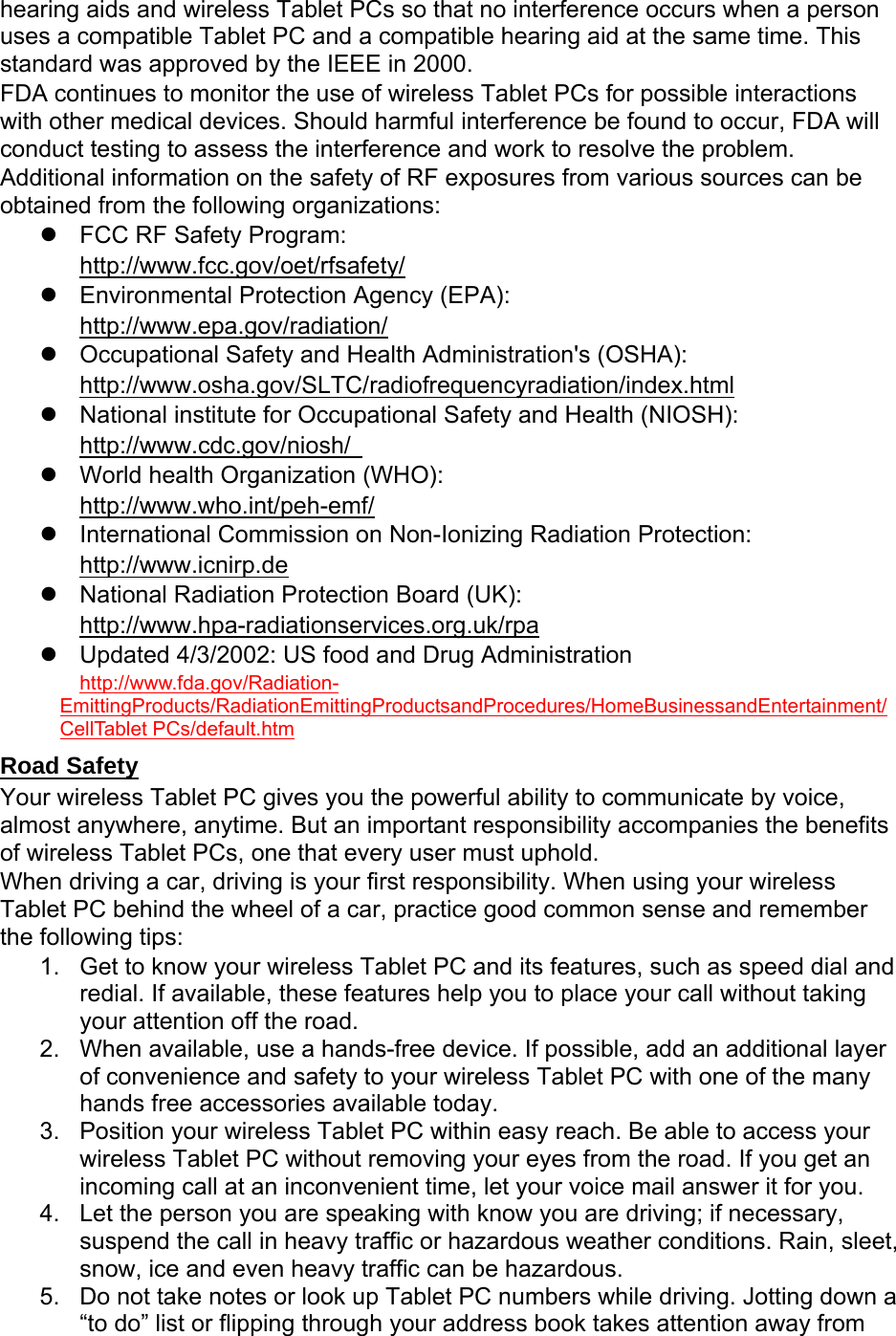 hearing aids and wireless Tablet PCs so that no interference occurs when a person uses a compatible Tablet PC and a compatible hearing aid at the same time. This standard was approved by the IEEE in 2000. FDA continues to monitor the use of wireless Tablet PCs for possible interactions with other medical devices. Should harmful interference be found to occur, FDA will conduct testing to assess the interference and work to resolve the problem. Additional information on the safety of RF exposures from various sources can be obtained from the following organizations:   FCC RF Safety Program:  http://www.fcc.gov/oet/rfsafety/   Environmental Protection Agency (EPA):  http://www.epa.gov/radiation/   Occupational Safety and Health Administration&apos;s (OSHA):         http://www.osha.gov/SLTC/radiofrequencyradiation/index.html   National institute for Occupational Safety and Health (NIOSH):  http://www.cdc.gov/niosh/    World health Organization (WHO):  http://www.who.int/peh-emf/   International Commission on Non-Ionizing Radiation Protection:  http://www.icnirp.de   National Radiation Protection Board (UK): http://www.hpa-radiationservices.org.uk/rpa   Updated 4/3/2002: US food and Drug Administration  http://www.fda.gov/Radiation-EmittingProducts/RadiationEmittingProductsandProcedures/HomeBusinessandEntertainment/CellTablet PCs/default.htm Road Safety Your wireless Tablet PC gives you the powerful ability to communicate by voice, almost anywhere, anytime. But an important responsibility accompanies the benefits of wireless Tablet PCs, one that every user must uphold. When driving a car, driving is your first responsibility. When using your wireless Tablet PC behind the wheel of a car, practice good common sense and remember the following tips: 1.  Get to know your wireless Tablet PC and its features, such as speed dial and redial. If available, these features help you to place your call without taking your attention off the road. 2.  When available, use a hands-free device. If possible, add an additional layer of convenience and safety to your wireless Tablet PC with one of the many hands free accessories available today. 3.  Position your wireless Tablet PC within easy reach. Be able to access your wireless Tablet PC without removing your eyes from the road. If you get an incoming call at an inconvenient time, let your voice mail answer it for you. 4.  Let the person you are speaking with know you are driving; if necessary, suspend the call in heavy traffic or hazardous weather conditions. Rain, sleet, snow, ice and even heavy traffic can be hazardous. 5.  Do not take notes or look up Tablet PC numbers while driving. Jotting down a “to do” list or flipping through your address book takes attention away from 