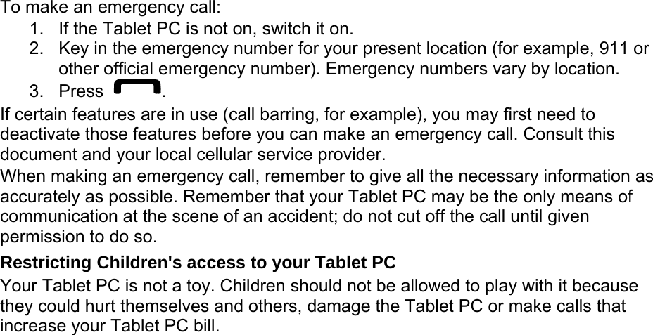 To make an emergency call: 1.  If the Tablet PC is not on, switch it on. 2.  Key in the emergency number for your present location (for example, 911 or other official emergency number). Emergency numbers vary by location. 3. Press  . If certain features are in use (call barring, for example), you may first need to deactivate those features before you can make an emergency call. Consult this document and your local cellular service provider. When making an emergency call, remember to give all the necessary information as accurately as possible. Remember that your Tablet PC may be the only means of communication at the scene of an accident; do not cut off the call until given permission to do so. Restricting Children&apos;s access to your Tablet PC Your Tablet PC is not a toy. Children should not be allowed to play with it because they could hurt themselves and others, damage the Tablet PC or make calls that increase your Tablet PC bill. 