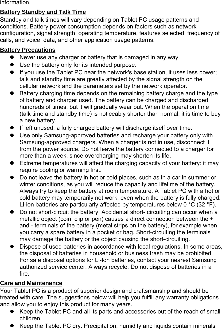 information. Battery Standby and Talk Time Standby and talk times will vary depending on Tablet PC usage patterns and conditions. Battery power consumption depends on factors such as network configuration, signal strength, operating temperature, features selected, frequency of calls, and voice, data, and other application usage patterns.   Battery Precautions   Never use any charger or battery that is damaged in any way.   Use the battery only for its intended purpose.   If you use the Tablet PC near the network&apos;s base station, it uses less power; talk and standby time are greatly affected by the signal strength on the cellular network and the parameters set by the network operator.   Battery charging time depends on the remaining battery charge and the type of battery and charger used. The battery can be charged and discharged hundreds of times, but it will gradually wear out. When the operation time (talk time and standby time) is noticeably shorter than normal, it is time to buy a new battery.   If left unused, a fully charged battery will discharge itself over time.   Use only Samsung-approved batteries and recharge your battery only with Samsung-approved chargers. When a charger is not in use, disconnect it from the power source. Do not leave the battery connected to a charger for more than a week, since overcharging may shorten its life.   Extreme temperatures will affect the charging capacity of your battery: it may require cooling or warming first.   Do not leave the battery in hot or cold places, such as in a car in summer or winter conditions, as you will reduce the capacity and lifetime of the battery. Always try to keep the battery at room temperature. A Tablet PC with a hot or cold battery may temporarily not work, even when the battery is fully charged. Li-ion batteries are particularly affected by temperatures below 0 °C (32 °F).   Do not short-circuit the battery. Accidental short- circuiting can occur when a metallic object (coin, clip or pen) causes a direct connection between the + and - terminals of the battery (metal strips on the battery), for example when you carry a spare battery in a pocket or bag. Short-circuiting the terminals may damage the battery or the object causing the short-circuiting.   Dispose of used batteries in accordance with local regulations. In some areas, the disposal of batteries in household or business trash may be prohibited. For safe disposal options for Li-Ion batteries, contact your nearest Samsung authorized service center. Always recycle. Do not dispose of batteries in a fire. Care and Maintenance Your Tablet PC is a product of superior design and craftsmanship and should be treated with care. The suggestions below will help you fulfill any warranty obligations and allow you to enjoy this product for many years.   Keep the Tablet PC and all its parts and accessories out of the reach of small children.   Keep the Tablet PC dry. Precipitation, humidity and liquids contain minerals 
