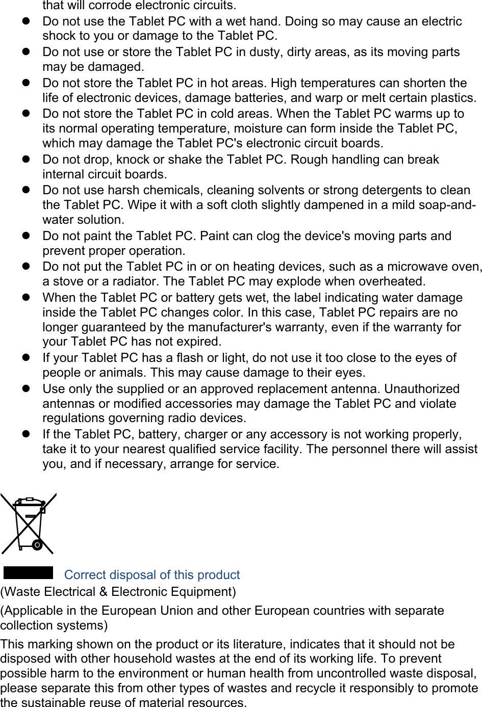 that will corrode electronic circuits.   Do not use the Tablet PC with a wet hand. Doing so may cause an electric shock to you or damage to the Tablet PC.   Do not use or store the Tablet PC in dusty, dirty areas, as its moving parts may be damaged.   Do not store the Tablet PC in hot areas. High temperatures can shorten the life of electronic devices, damage batteries, and warp or melt certain plastics.   Do not store the Tablet PC in cold areas. When the Tablet PC warms up to its normal operating temperature, moisture can form inside the Tablet PC, which may damage the Tablet PC&apos;s electronic circuit boards.   Do not drop, knock or shake the Tablet PC. Rough handling can break internal circuit boards.   Do not use harsh chemicals, cleaning solvents or strong detergents to clean the Tablet PC. Wipe it with a soft cloth slightly dampened in a mild soap-and-water solution.   Do not paint the Tablet PC. Paint can clog the device&apos;s moving parts and prevent proper operation.   Do not put the Tablet PC in or on heating devices, such as a microwave oven, a stove or a radiator. The Tablet PC may explode when overheated.   When the Tablet PC or battery gets wet, the label indicating water damage inside the Tablet PC changes color. In this case, Tablet PC repairs are no longer guaranteed by the manufacturer&apos;s warranty, even if the warranty for your Tablet PC has not expired.     If your Tablet PC has a flash or light, do not use it too close to the eyes of people or animals. This may cause damage to their eyes.   Use only the supplied or an approved replacement antenna. Unauthorized antennas or modified accessories may damage the Tablet PC and violate regulations governing radio devices.   If the Tablet PC, battery, charger or any accessory is not working properly, take it to your nearest qualified service facility. The personnel there will assist you, and if necessary, arrange for service.   Correct disposal of this product (Waste Electrical &amp; Electronic Equipment) (Applicable in the European Union and other European countries with separate collection systems) This marking shown on the product or its literature, indicates that it should not be disposed with other household wastes at the end of its working life. To prevent possible harm to the environment or human health from uncontrolled waste disposal, please separate this from other types of wastes and recycle it responsibly to promote the sustainable reuse of material resources. 