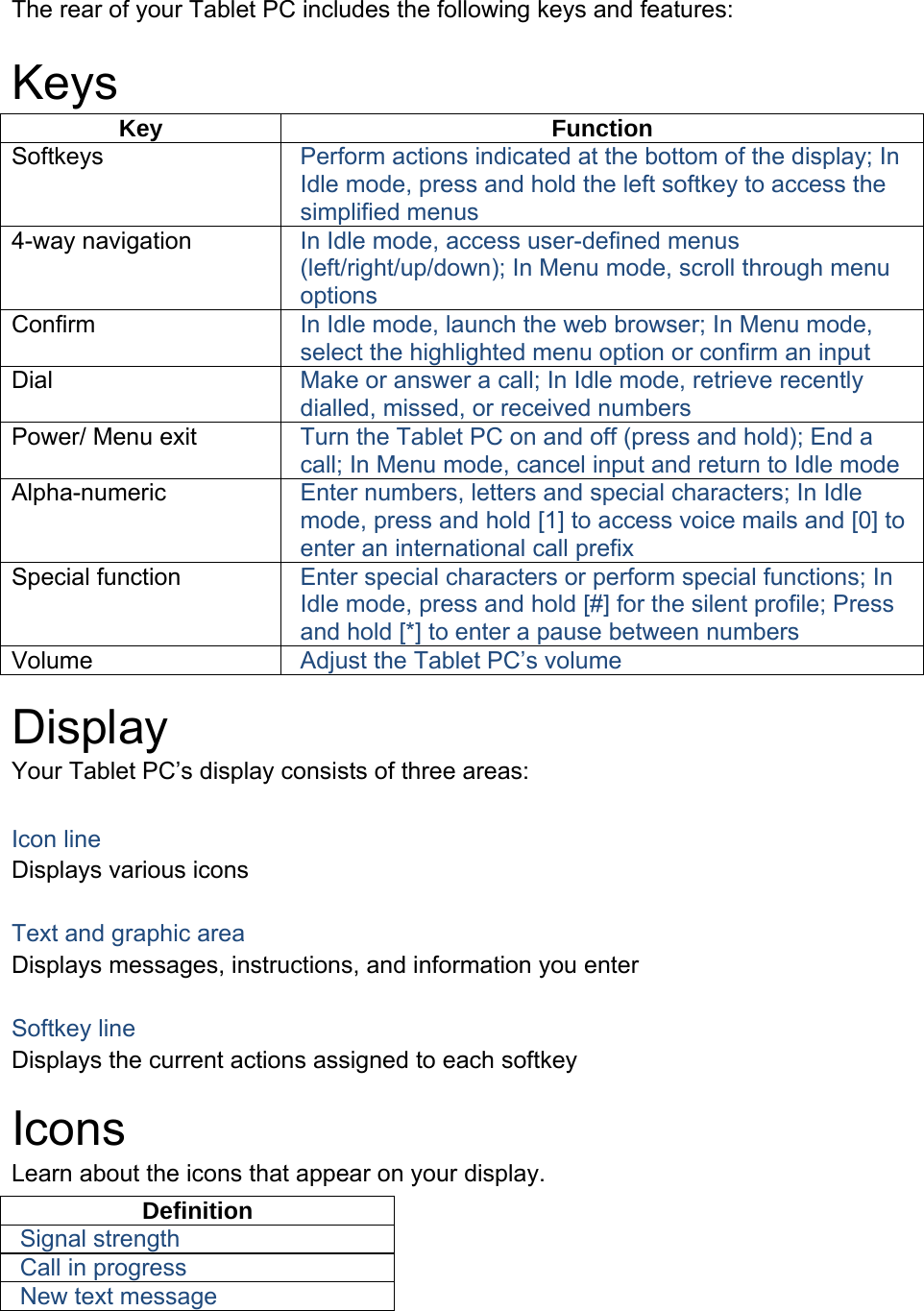 The rear of your Tablet PC includes the following keys and features:  Keys Key Function Softkeys  Perform actions indicated at the bottom of the display; In Idle mode, press and hold the left softkey to access the simplified menus 4-way navigation  In Idle mode, access user-defined menus (left/right/up/down); In Menu mode, scroll through menu options Confirm  In Idle mode, launch the web browser; In Menu mode, select the highlighted menu option or confirm an input Dial  Make or answer a call; In Idle mode, retrieve recently dialled, missed, or received numbers Power/ Menu exit  Turn the Tablet PC on and off (press and hold); End a call; In Menu mode, cancel input and return to Idle mode Alpha-numeric  Enter numbers, letters and special characters; In Idle mode, press and hold [1] to access voice mails and [0] to enter an international call prefix Special function  Enter special characters or perform special functions; In Idle mode, press and hold [#] for the silent profile; Press and hold [*] to enter a pause between numbers Volume  Adjust the Tablet PC’s volume  Display Your Tablet PC’s display consists of three areas:  Icon line Displays various icons  Text and graphic area Displays messages, instructions, and information you enter  Softkey line Displays the current actions assigned to each softkey  Icons Learn about the icons that appear on your display. Definition Signal strength Call in progress New text message  