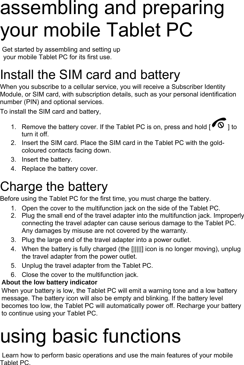 assembling and preparing your mobile Tablet PC    Get started by assembling and setting up     your mobile Tablet PC for its first use.  Install the SIM card and battery When you subscribe to a cellular service, you will receive a Subscriber Identity Module, or SIM card, with subscription details, such as your personal identification number (PIN) and optional services. To install the SIM card and battery, 1.  Remove the battery cover. If the Tablet PC is on, press and hold [ ] to turn it off. 2.  Insert the SIM card. Place the SIM card in the Tablet PC with the gold-coloured contacts facing down. 3. Insert the battery. 4.  Replace the battery cover.  Charge the battery Before using the Tablet PC for the first time, you must charge the battery. 1.  Open the cover to the multifunction jack on the side of the Tablet PC. 2.  Plug the small end of the travel adapter into the multifunction jack. Improperly connecting the travel adapter can cause serious damage to the Tablet PC. Any damages by misuse are not covered by the warranty. 3.  Plug the large end of the travel adapter into a power outlet. 4.  When the battery is fully charged (the [|||||] icon is no longer moving), unplug the travel adapter from the power outlet. 5.  Unplug the travel adapter from the Tablet PC. 6.  Close the cover to the multifunction jack. About the low battery indicator When your battery is low, the Tablet PC will emit a warning tone and a low battery message. The battery icon will also be empty and blinking. If the battery level becomes too low, the Tablet PC will automatically power off. Recharge your battery to continue using your Tablet PC.  using basic functions  Learn how to perform basic operations and use the main features of your mobile Tablet PC.   