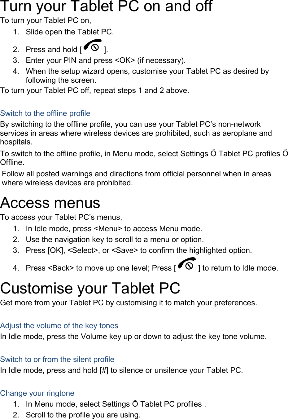  Turn your Tablet PC on and off To turn your Tablet PC on, 1.  Slide open the Tablet PC. 2.  Press and hold [ ]. 3.  Enter your PIN and press &lt;OK&gt; (if necessary). 4.  When the setup wizard opens, customise your Tablet PC as desired by following the screen. To turn your Tablet PC off, repeat steps 1 and 2 above.  Switch to the offline profile By switching to the offline profile, you can use your Tablet PC’s non-network services in areas where wireless devices are prohibited, such as aeroplane and hospitals. To switch to the offline profile, in Menu mode, select Settings Õ Tablet PC profiles Õ Offline. Follow all posted warnings and directions from official personnel when in areas where wireless devices are prohibited. Access menus To access your Tablet PC’s menus, 1.  In Idle mode, press &lt;Menu&gt; to access Menu mode. 2.  Use the navigation key to scroll to a menu or option. 3.  Press [OK], &lt;Select&gt;, or &lt;Save&gt; to confirm the highlighted option. 4.  Press &lt;Back&gt; to move up one level; Press [ ] to return to Idle mode. Customise your Tablet PC Get more from your Tablet PC by customising it to match your preferences.  Adjust the volume of the key tones In Idle mode, press the Volume key up or down to adjust the key tone volume.  Switch to or from the silent profile In Idle mode, press and hold [#] to silence or unsilence your Tablet PC.  Change your ringtone 1.  In Menu mode, select Settings Õ Tablet PC profiles . 2.  Scroll to the profile you are using. 