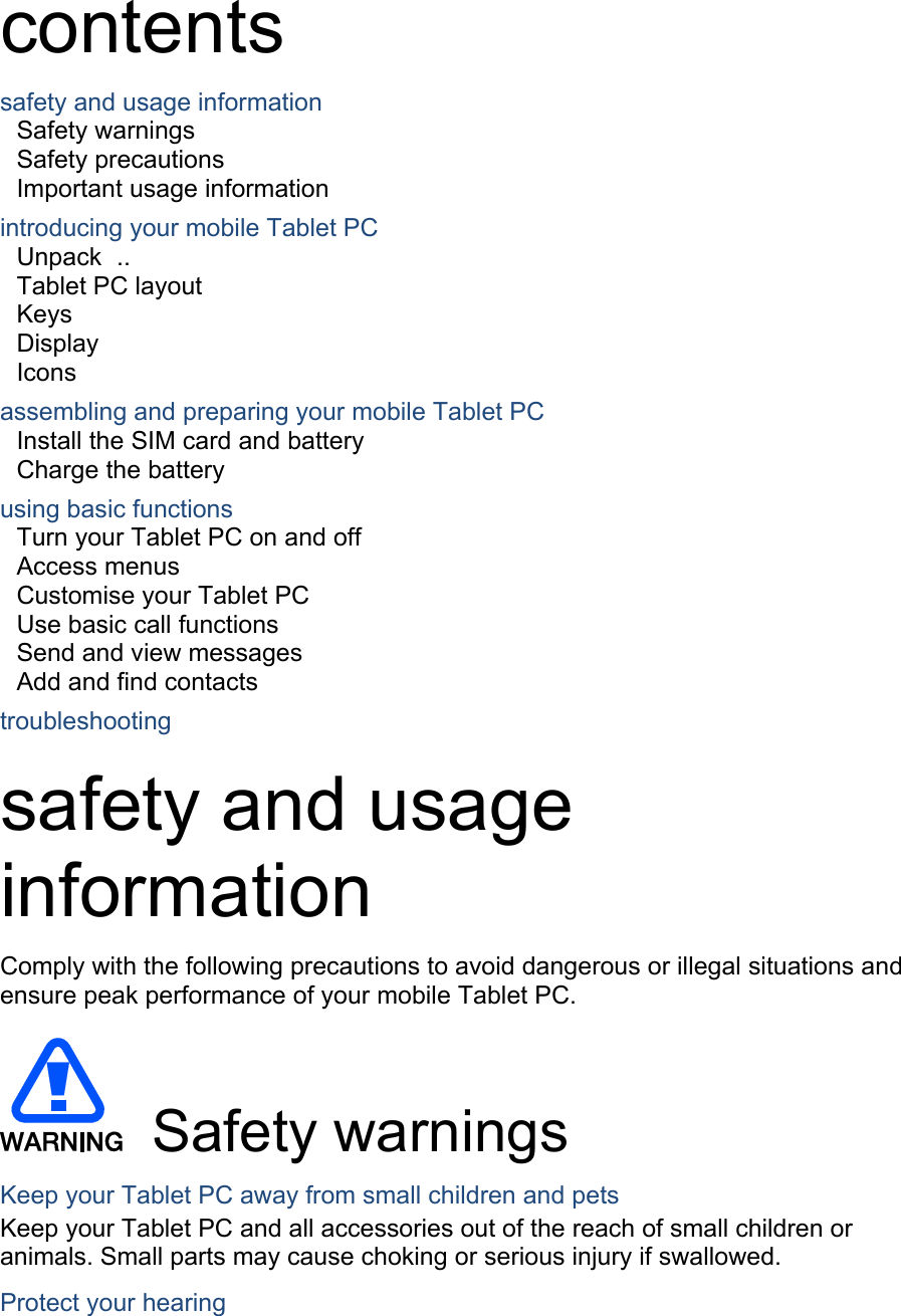 contents safety and usage information     Safety warnings     Safety precautions     Important usage information     introducing your mobile Tablet PC     Unpack  ..  Tablet PC layout     Keys  Display  Icons assembling and preparing your mobile Tablet PC     Install the SIM card and battery     Charge the battery     using basic functions    Turn your Tablet PC on and off     Access menus     Customise your Tablet PC     Use basic call functions     Send and view messages     Add and find contacts     troubleshooting     safety and usage information  Comply with the following precautions to avoid dangerous or illegal situations and ensure peak performance of your mobile Tablet PC.   Safety warnings Keep your Tablet PC away from small children and pets Keep your Tablet PC and all accessories out of the reach of small children or animals. Small parts may cause choking or serious injury if swallowed. Protect your hearing 