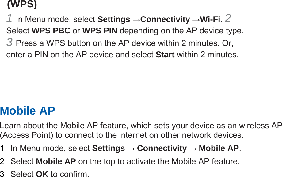 (WPS)   1 In Menu mode, select Settings →Connectivity →Wi-Fi. 2 Select WPS PBC or WPS PIN depending on the AP device type. 3 Press a WPS button on the AP device within 2 minutes. Or, enter a PIN on the AP device and select Start within 2 minutes.       Mobile AP   Learn about the Mobile AP feature, which sets your device as an wireless AP (Access Point) to connect to the internet on other network devices.   1  In Menu mode, select Settings → Connectivity → Mobile AP.  2  Select Mobile AP on the top to activate the Mobile AP feature.   3  Select OK to confirm.      