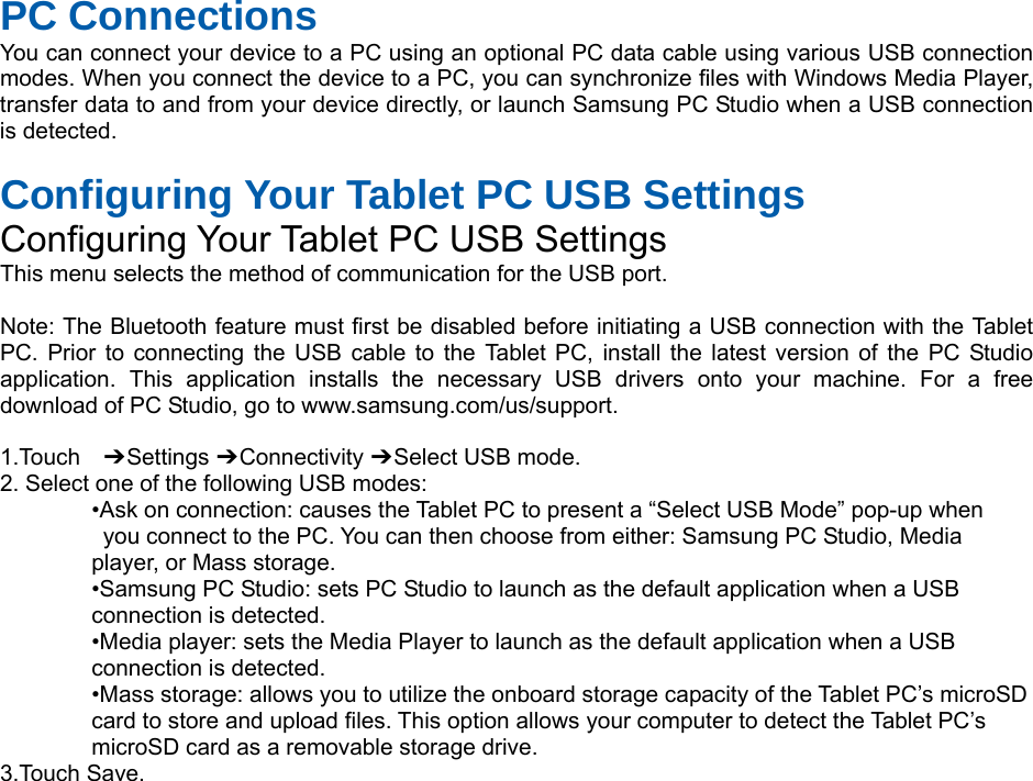 PC Connections You can connect your device to a PC using an optional PC data cable using various USB connection modes. When you connect the device to a PC, you can synchronize files with Windows Media Player, transfer data to and from your device directly, or launch Samsung PC Studio when a USB connection is detected.  Configuring Your Tablet PC USB Settings Configuring Your Tablet PC USB Settings This menu selects the method of communication for the USB port.  Note: The Bluetooth feature must first be disabled before initiating a USB connection with the Tablet PC. Prior to connecting the USB cable to the Tablet PC, install the latest version of the PC Studio application. This application installs the necessary USB drivers onto your machine. For a free download of PC Studio, go to www.samsung.com/us/support.  1.Touch  ➔ Settings ➔ Connectivity ➔ Select USB mode. 2. Select one of the following USB modes: •Ask on connection: causes the Tablet PC to present a “Select USB Mode” pop-up when   you connect to the PC. You can then choose from either: Samsung PC Studio, Media   player, or Mass storage. •Samsung PC Studio: sets PC Studio to launch as the default application when a USB   connection is detected. •Media player: sets the Media Player to launch as the default application when a USB   connection is detected. •Mass storage: allows you to utilize the onboard storage capacity of the Tablet PC’s microSD   card to store and upload files. This option allows your computer to detect the Tablet PC’s   microSD card as a removable storage drive. 3.Touch Save.