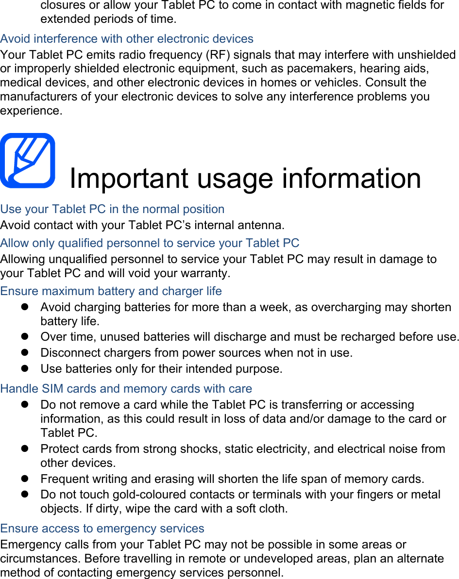 closures or allow your Tablet PC to come in contact with magnetic fields for extended periods of time. Avoid interference with other electronic devices Your Tablet PC emits radio frequency (RF) signals that may interfere with unshielded or improperly shielded electronic equipment, such as pacemakers, hearing aids, medical devices, and other electronic devices in homes or vehicles. Consult the manufacturers of your electronic devices to solve any interference problems you experience.   Important usage information Use your Tablet PC in the normal position Avoid contact with your Tablet PC’s internal antenna. Allow only qualified personnel to service your Tablet PC Allowing unqualified personnel to service your Tablet PC may result in damage to your Tablet PC and will void your warranty. Ensure maximum battery and charger life   Avoid charging batteries for more than a week, as overcharging may shorten battery life.   Over time, unused batteries will discharge and must be recharged before use.   Disconnect chargers from power sources when not in use.   Use batteries only for their intended purpose. Handle SIM cards and memory cards with care   Do not remove a card while the Tablet PC is transferring or accessing information, as this could result in loss of data and/or damage to the card or Tablet PC.   Protect cards from strong shocks, static electricity, and electrical noise from other devices.   Frequent writing and erasing will shorten the life span of memory cards.   Do not touch gold-coloured contacts or terminals with your fingers or metal objects. If dirty, wipe the card with a soft cloth. Ensure access to emergency services Emergency calls from your Tablet PC may not be possible in some areas or circumstances. Before travelling in remote or undeveloped areas, plan an alternate method of contacting emergency services personnel.    