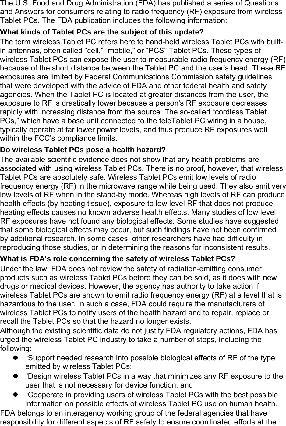 The U.S. Food and Drug Administration (FDA) has published a series of Questions and Answers for consumers relating to radio frequency (RF) exposure from wireless Tablet PCs. The FDA publication includes the following information: What kinds of Tablet PCs are the subject of this update? The term wireless Tablet PC refers here to hand-held wireless Tablet PCs with built-in antennas, often called “cell,” “mobile,” or “PCS” Tablet PCs. These types of wireless Tablet PCs can expose the user to measurable radio frequency energy (RF) because of the short distance between the Tablet PC and the user&apos;s head. These RF exposures are limited by Federal Communications Commission safety guidelines that were developed with the advice of FDA and other federal health and safety agencies. When the Tablet PC is located at greater distances from the user, the exposure to RF is drastically lower because a person&apos;s RF exposure decreases rapidly with increasing distance from the source. The so-called “cordless Tablet PCs,” which have a base unit connected to the teleTablet PC wiring in a house, typically operate at far lower power levels, and thus produce RF exposures well within the FCC&apos;s compliance limits. Do wireless Tablet PCs pose a health hazard? The available scientific evidence does not show that any health problems are associated with using wireless Tablet PCs. There is no proof, however, that wireless Tablet PCs are absolutely safe. Wireless Tablet PCs emit low levels of radio frequency energy (RF) in the microwave range while being used. They also emit very low levels of RF when in the stand-by mode. Whereas high levels of RF can produce health effects (by heating tissue), exposure to low level RF that does not produce heating effects causes no known adverse health effects. Many studies of low level RF exposures have not found any biological effects. Some studies have suggested that some biological effects may occur, but such findings have not been confirmed by additional research. In some cases, other researchers have had difficulty in reproducing those studies, or in determining the reasons for inconsistent results. What is FDA&apos;s role concerning the safety of wireless Tablet PCs? Under the law, FDA does not review the safety of radiation-emitting consumer products such as wireless Tablet PCs before they can be sold, as it does with new drugs or medical devices. However, the agency has authority to take action if wireless Tablet PCs are shown to emit radio frequency energy (RF) at a level that is hazardous to the user. In such a case, FDA could require the manufacturers of wireless Tablet PCs to notify users of the health hazard and to repair, replace or recall the Tablet PCs so that the hazard no longer exists. Although the existing scientific data do not justify FDA regulatory actions, FDA has urged the wireless Tablet PC industry to take a number of steps, including the following:   “Support needed research into possible biological effects of RF of the type emitted by wireless Tablet PCs;   “Design wireless Tablet PCs in a way that minimizes any RF exposure to the user that is not necessary for device function; and   “Cooperate in providing users of wireless Tablet PCs with the best possible information on possible effects of wireless Tablet PC use on human health. FDA belongs to an interagency working group of the federal agencies that have responsibility for different aspects of RF safety to ensure coordinated efforts at the 