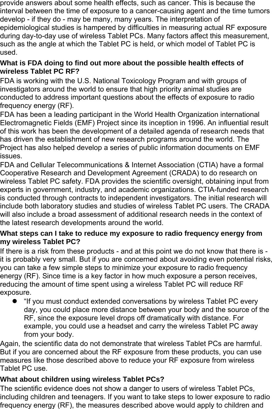 provide answers about some health effects, such as cancer. This is because the interval between the time of exposure to a cancer-causing agent and the time tumors develop - if they do - may be many, many years. The interpretation of epidemiological studies is hampered by difficulties in measuring actual RF exposure during day-to-day use of wireless Tablet PCs. Many factors affect this measurement, such as the angle at which the Tablet PC is held, or which model of Tablet PC is used. What is FDA doing to find out more about the possible health effects of wireless Tablet PC RF? FDA is working with the U.S. National Toxicology Program and with groups of investigators around the world to ensure that high priority animal studies are conducted to address important questions about the effects of exposure to radio frequency energy (RF). FDA has been a leading participant in the World Health Organization international Electromagnetic Fields (EMF) Project since its inception in 1996. An influential result of this work has been the development of a detailed agenda of research needs that has driven the establishment of new research programs around the world. The Project has also helped develop a series of public information documents on EMF issues. FDA and Cellular Telecommunications &amp; Internet Association (CTIA) have a formal Cooperative Research and Development Agreement (CRADA) to do research on wireless Tablet PC safety. FDA provides the scientific oversight, obtaining input from experts in government, industry, and academic organizations. CTIA-funded research is conducted through contracts to independent investigators. The initial research will include both laboratory studies and studies of wireless Tablet PC users. The CRADA will also include a broad assessment of additional research needs in the context of the latest research developments around the world. What steps can I take to reduce my exposure to radio frequency energy from my wireless Tablet PC? If there is a risk from these products - and at this point we do not know that there is - it is probably very small. But if you are concerned about avoiding even potential risks, you can take a few simple steps to minimize your exposure to radio frequency energy (RF). Since time is a key factor in how much exposure a person receives, reducing the amount of time spent using a wireless Tablet PC will reduce RF exposure.   “If you must conduct extended conversations by wireless Tablet PC every day, you could place more distance between your body and the source of the RF, since the exposure level drops off dramatically with distance. For example, you could use a headset and carry the wireless Tablet PC away from your body. Again, the scientific data do not demonstrate that wireless Tablet PCs are harmful. But if you are concerned about the RF exposure from these products, you can use measures like those described above to reduce your RF exposure from wireless Tablet PC use. What about children using wireless Tablet PCs? The scientific evidence does not show a danger to users of wireless Tablet PCs, including children and teenagers. If you want to take steps to lower exposure to radio frequency energy (RF), the measures described above would apply to children and 