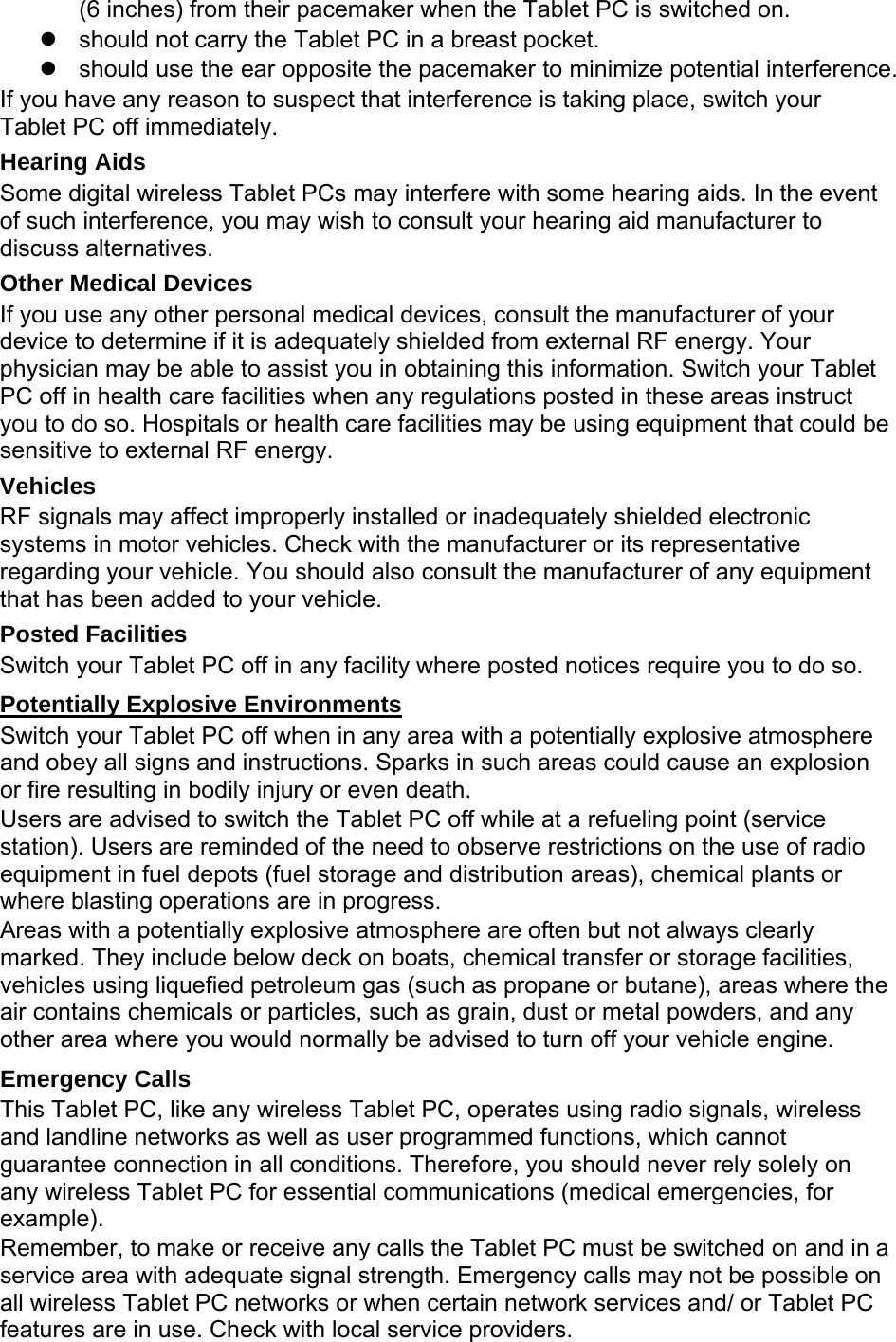 (6 inches) from their pacemaker when the Tablet PC is switched on.   should not carry the Tablet PC in a breast pocket.   should use the ear opposite the pacemaker to minimize potential interference. If you have any reason to suspect that interference is taking place, switch your Tablet PC off immediately. Hearing Aids Some digital wireless Tablet PCs may interfere with some hearing aids. In the event of such interference, you may wish to consult your hearing aid manufacturer to discuss alternatives. Other Medical Devices If you use any other personal medical devices, consult the manufacturer of your device to determine if it is adequately shielded from external RF energy. Your physician may be able to assist you in obtaining this information. Switch your Tablet PC off in health care facilities when any regulations posted in these areas instruct you to do so. Hospitals or health care facilities may be using equipment that could be sensitive to external RF energy. Vehicles RF signals may affect improperly installed or inadequately shielded electronic systems in motor vehicles. Check with the manufacturer or its representative regarding your vehicle. You should also consult the manufacturer of any equipment that has been added to your vehicle. Posted Facilities Switch your Tablet PC off in any facility where posted notices require you to do so. Potentially Explosive Environments Switch your Tablet PC off when in any area with a potentially explosive atmosphere and obey all signs and instructions. Sparks in such areas could cause an explosion or fire resulting in bodily injury or even death. Users are advised to switch the Tablet PC off while at a refueling point (service station). Users are reminded of the need to observe restrictions on the use of radio equipment in fuel depots (fuel storage and distribution areas), chemical plants or where blasting operations are in progress. Areas with a potentially explosive atmosphere are often but not always clearly marked. They include below deck on boats, chemical transfer or storage facilities, vehicles using liquefied petroleum gas (such as propane or butane), areas where the air contains chemicals or particles, such as grain, dust or metal powders, and any other area where you would normally be advised to turn off your vehicle engine. Emergency Calls This Tablet PC, like any wireless Tablet PC, operates using radio signals, wireless and landline networks as well as user programmed functions, which cannot guarantee connection in all conditions. Therefore, you should never rely solely on any wireless Tablet PC for essential communications (medical emergencies, for example). Remember, to make or receive any calls the Tablet PC must be switched on and in a service area with adequate signal strength. Emergency calls may not be possible on all wireless Tablet PC networks or when certain network services and/ or Tablet PC features are in use. Check with local service providers. 