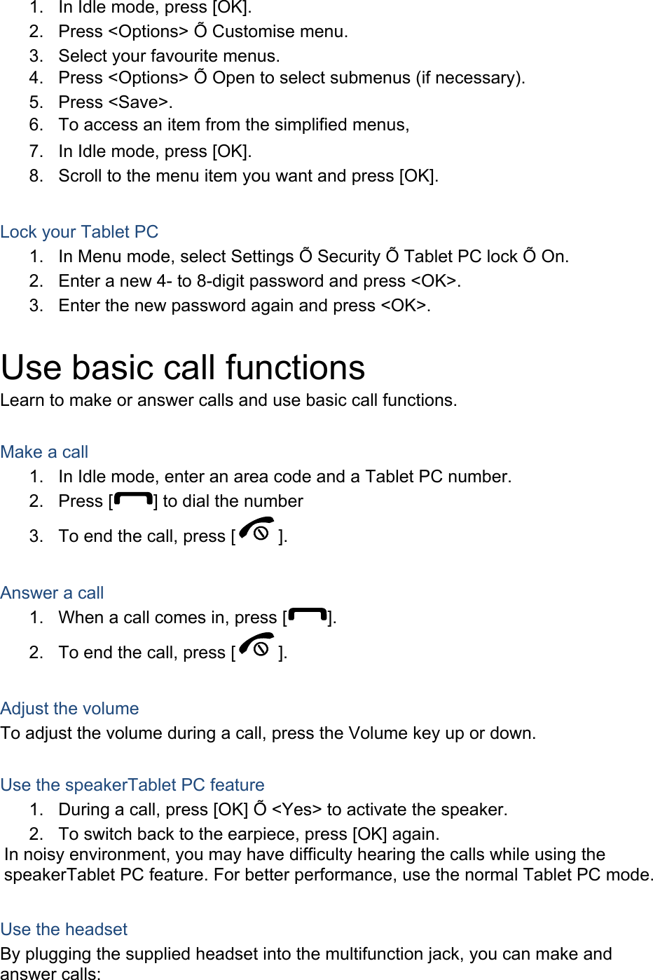 1.  In Idle mode, press [OK]. 2.  Press &lt;Options&gt; Õ Customise menu. 3.  Select your favourite menus. 4.  Press &lt;Options&gt; Õ Open to select submenus (if necessary). 5. Press &lt;Save&gt;. 6.  To access an item from the simplified menus, 7.  In Idle mode, press [OK]. 8.  Scroll to the menu item you want and press [OK].  Lock your Tablet PC 1.  In Menu mode, select Settings Õ Security Õ Tablet PC lock Õ On. 2.  Enter a new 4- to 8-digit password and press &lt;OK&gt;. 3.  Enter the new password again and press &lt;OK&gt;.  Use basic call functions Learn to make or answer calls and use basic call functions.  Make a call 1.  In Idle mode, enter an area code and a Tablet PC number. 2. Press [ ] to dial the number 3.  To end the call, press [ ].   Answer a call 1.  When a call comes in, press [ ]. 2.  To end the call, press [ ].  Adjust the volume To adjust the volume during a call, press the Volume key up or down.  Use the speakerTablet PC feature 1.  During a call, press [OK] Õ &lt;Yes&gt; to activate the speaker. 2.  To switch back to the earpiece, press [OK] again. In noisy environment, you may have difficulty hearing the calls while using the speakerTablet PC feature. For better performance, use the normal Tablet PC mode.  Use the headset By plugging the supplied headset into the multifunction jack, you can make and answer calls: 