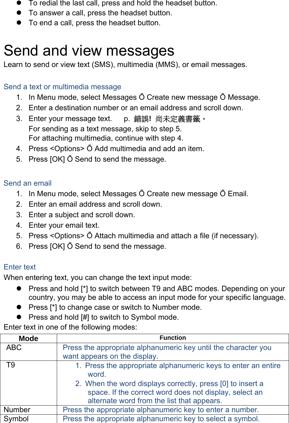   To redial the last call, press and hold the headset button.   To answer a call, press the headset button.   To end a call, press the headset button.  Send and view messages Learn to send or view text (SMS), multimedia (MMS), or email messages.  Send a text or multimedia message 1.  In Menu mode, select Messages Õ Create new message Õ Message. 2.  Enter a destination number or an email address and scroll down. 3.  Enter your message text.   p. 　錯誤!  尚未定義書籤。 For sending as a text message, skip to step 5. For attaching multimedia, continue with step 4. 4.  Press &lt;Options&gt; Õ Add multimedia and add an item. 5.  Press [OK] Õ Send to send the message.  Send an email 1.  In Menu mode, select Messages Õ Create new message Õ Email. 2.  Enter an email address and scroll down. 3.  Enter a subject and scroll down. 4.  Enter your email text. 5.  Press &lt;Options&gt; Õ Attach multimedia and attach a file (if necessary). 6.  Press [OK] Õ Send to send the message.  Enter text When entering text, you can change the text input mode:   Press and hold [*] to switch between T9 and ABC modes. Depending on your country, you may be able to access an input mode for your specific language.   Press [*] to change case or switch to Number mode.   Press and hold [#] to switch to Symbol mode. Enter text in one of the following modes: Mode  Function ABC  Press the appropriate alphanumeric key until the character you want appears on the display. T9  1.  Press the appropriate alphanumeric keys to enter an entire word. 2.  When the word displays correctly, press [0] to insert a space. If the correct word does not display, select an alternate word from the list that appears. Number  Press the appropriate alphanumeric key to enter a number. Symbol  Press the appropriate alphanumeric key to select a symbol. 