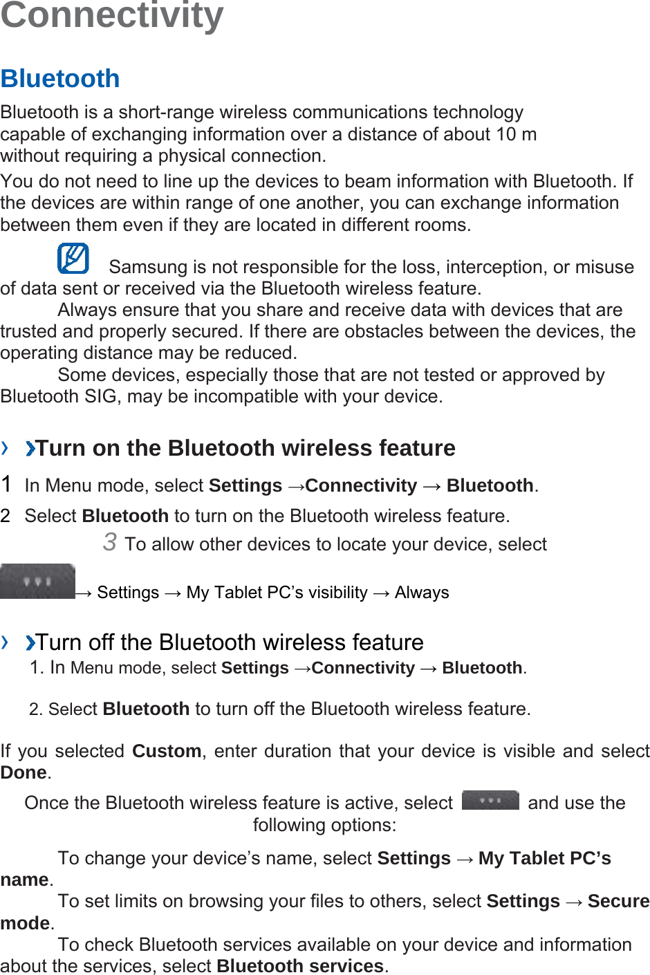 Connectivity   Bluetooth   Bluetooth is a short-range wireless communications technology capable of exchanging information over a distance of about 10 m without requiring a physical connection.   You do not need to line up the devices to beam information with Bluetooth. If the devices are within range of one another, you can exchange information between them even if they are located in different rooms.      Samsung is not responsible for the loss, interception, or misuse of data sent or received via the Bluetooth wireless feature.     Always ensure that you share and receive data with devices that are trusted and properly secured. If there are obstacles between the devices, the operating distance may be reduced.     Some devices, especially those that are not tested or approved by Bluetooth SIG, may be incompatible with your device.    ›  Turn on the Bluetooth wireless feature   1  In Menu mode, select Settings →Connectivity → Bluetooth.  2  Select Bluetooth to turn on the Bluetooth wireless feature.   3 To allow other devices to locate your device, select   → Settings → My Tablet PC’s visibility → Always    ›  Turn off the Bluetooth wireless feature   1. In Menu mode, select Settings →Connectivity → Bluetooth. 2. Select Bluetooth to turn off the Bluetooth wireless feature. If you selected Custom, enter duration that your device is visible and select Done.  Once the Bluetooth wireless feature is active, select    and use the following options:     To change your device’s name, select Settings → My Tablet PC’s name.    To set limits on browsing your files to others, select Settings → Secure mode.    To check Bluetooth services available on your device and information about the services, select Bluetooth services.  