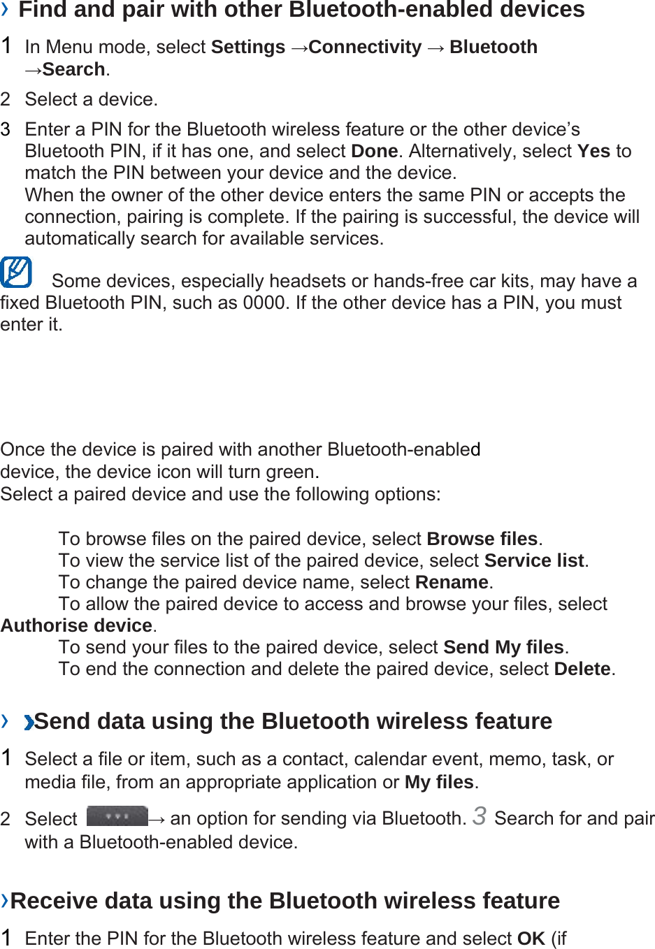  › Find and pair with other Bluetooth-enabled devices   1  In Menu mode, select Settings →Connectivity → Bluetooth →Search.  2  Select a device.   3  Enter a PIN for the Bluetooth wireless feature or the other device’s Bluetooth PIN, if it has one, and select Done. Alternatively, select Yes to match the PIN between your device and the device.   When the owner of the other device enters the same PIN or accepts the connection, pairing is complete. If the pairing is successful, the device will automatically search for available services.     Some devices, especially headsets or hands-free car kits, may have a fixed Bluetooth PIN, such as 0000. If the other device has a PIN, you must enter it.   Once the device is paired with another Bluetooth-enabled device, the device icon will turn green. Select a paired device and use the following options:    To browse files on the paired device, select Browse files.    To view the service list of the paired device, select Service list.    To change the paired device name, select Rename.   To allow the paired device to access and browse your files, select Authorise device.    To send your files to the paired device, select Send My files.    To end the connection and delete the paired device, select Delete.   ›  Send data using the Bluetooth wireless feature   1  Select a file or item, such as a contact, calendar event, memo, task, or media file, from an appropriate application or My files.  2 Select  → an option for sending via Bluetooth. 3 Search for and pair with a Bluetooth-enabled device.   ›Receive data using the Bluetooth wireless feature   1  Enter the PIN for the Bluetooth wireless feature and select OK (if 