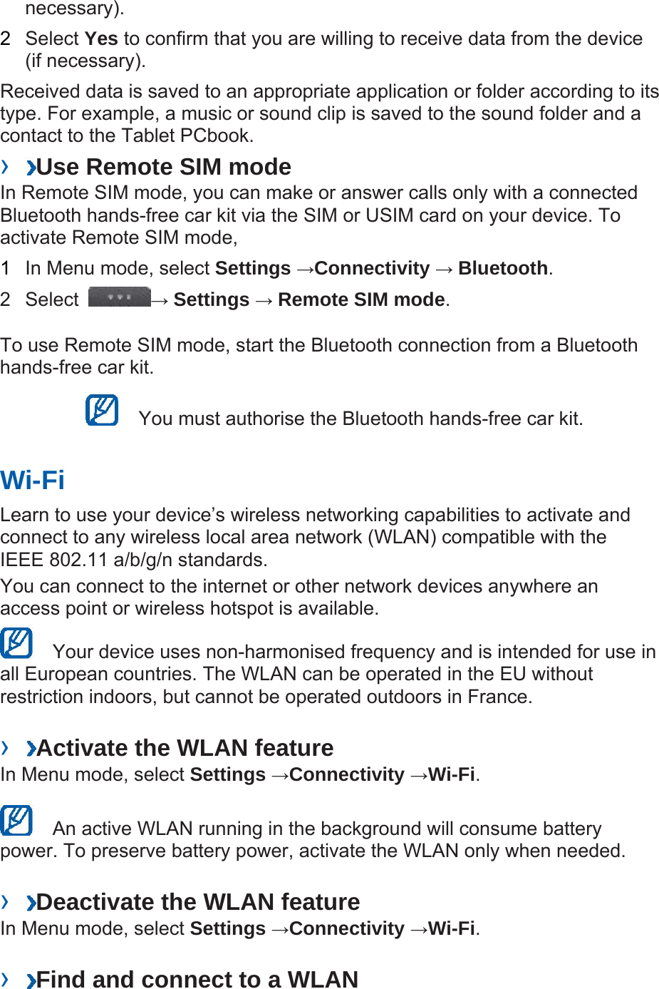 necessary).  2  Select Yes to confirm that you are willing to receive data from the device (if necessary).   Received data is saved to an appropriate application or folder according to its type. For example, a music or sound clip is saved to the sound folder and a contact to the Tablet PCbook.   ›  Use Remote SIM mode   In Remote SIM mode, you can make or answer calls only with a connected Bluetooth hands-free car kit via the SIM or USIM card on your device. To activate Remote SIM mode,   1  In Menu mode, select Settings →Connectivity → Bluetooth.  2 Select  → Settings → Remote SIM mode.  To use Remote SIM mode, start the Bluetooth connection from a Bluetooth hands-free car kit.     You must authorise the Bluetooth hands-free car kit.   Wi-Fi   Learn to use your device’s wireless networking capabilities to activate and connect to any wireless local area network (WLAN) compatible with the IEEE 802.11 a/b/g/n standards.   You can connect to the internet or other network devices anywhere an access point or wireless hotspot is available.     Your device uses non-harmonised frequency and is intended for use in all European countries. The WLAN can be operated in the EU without restriction indoors, but cannot be operated outdoors in France.    ›  Activate the WLAN feature   In Menu mode, select Settings →Connectivity →Wi-Fi.     An active WLAN running in the background will consume battery power. To preserve battery power, activate the WLAN only when needed.    ›  Deactivate the WLAN feature   In Menu mode, select Settings →Connectivity →Wi-Fi.   ›  Find and connect to a WLAN   