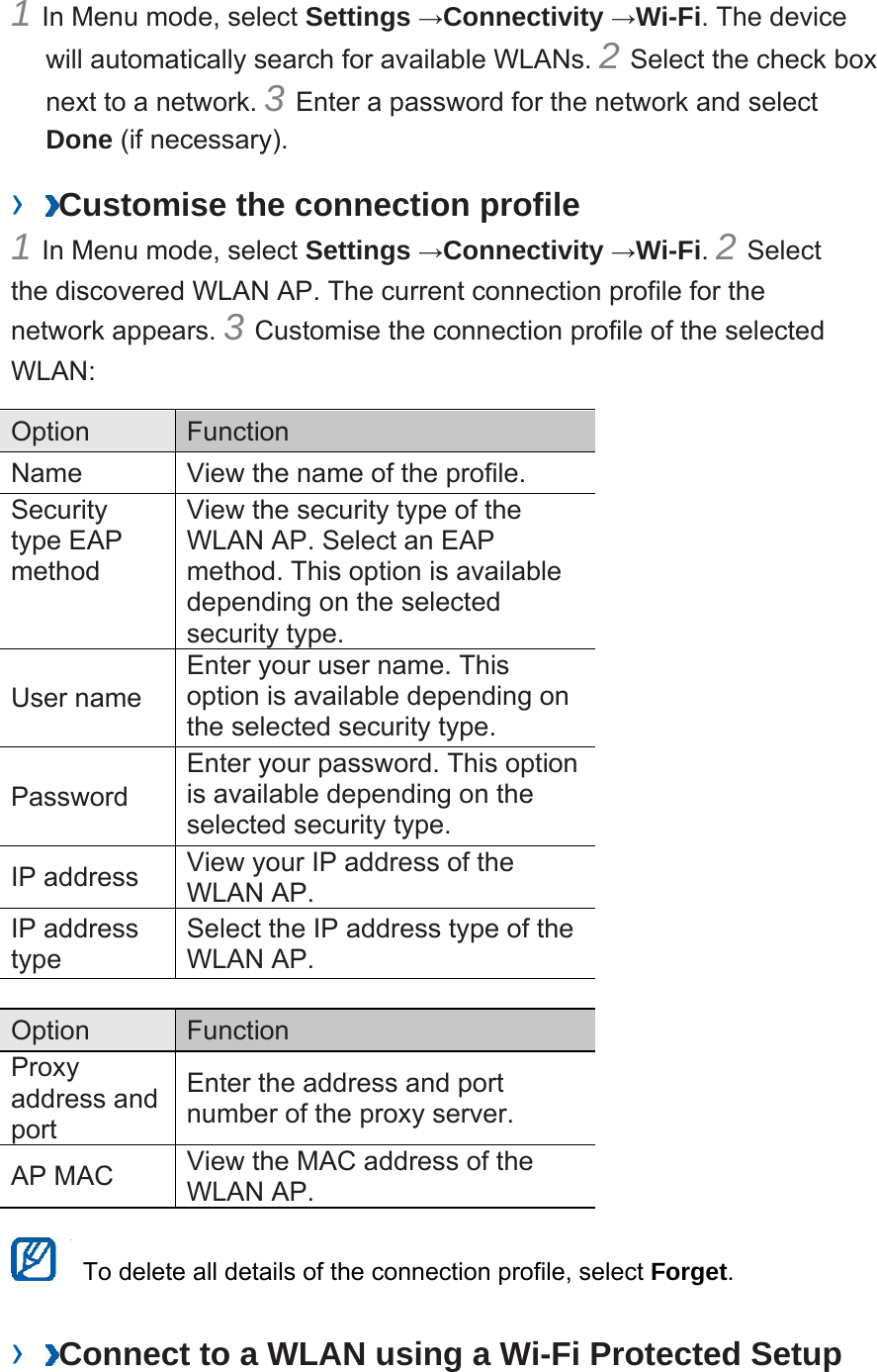 1 In Menu mode, select Settings →Connectivity →Wi-Fi. The device will automatically search for available WLANs. 2 Select the check box next to a network. 3 Enter a password for the network and select Done (if necessary).   ›  Customise the connection profile   1 In Menu mode, select Settings →Connectivity →Wi-Fi. 2 Select the discovered WLAN AP. The current connection profile for the network appears. 3 Customise the connection profile of the selected WLAN:  Option   Function  Name    View the name of the profile.   Security type EAP method  View the security type of the WLAN AP. Select an EAP method. This option is available depending on the selected security type.   User name   Enter your user name. This option is available depending on the selected security type.   Password  Enter your password. This option is available depending on the selected security type.   IP address    View your IP address of the WLAN AP.   IP address type  Select the IP address type of the WLAN AP.    Option   Function  Proxy address and port  Enter the address and port number of the proxy server.   AP MAC    View the MAC address of the WLAN AP.      To delete all details of the connection profile, select Forget.  ›  Connect to a WLAN using a Wi-Fi Protected Setup 