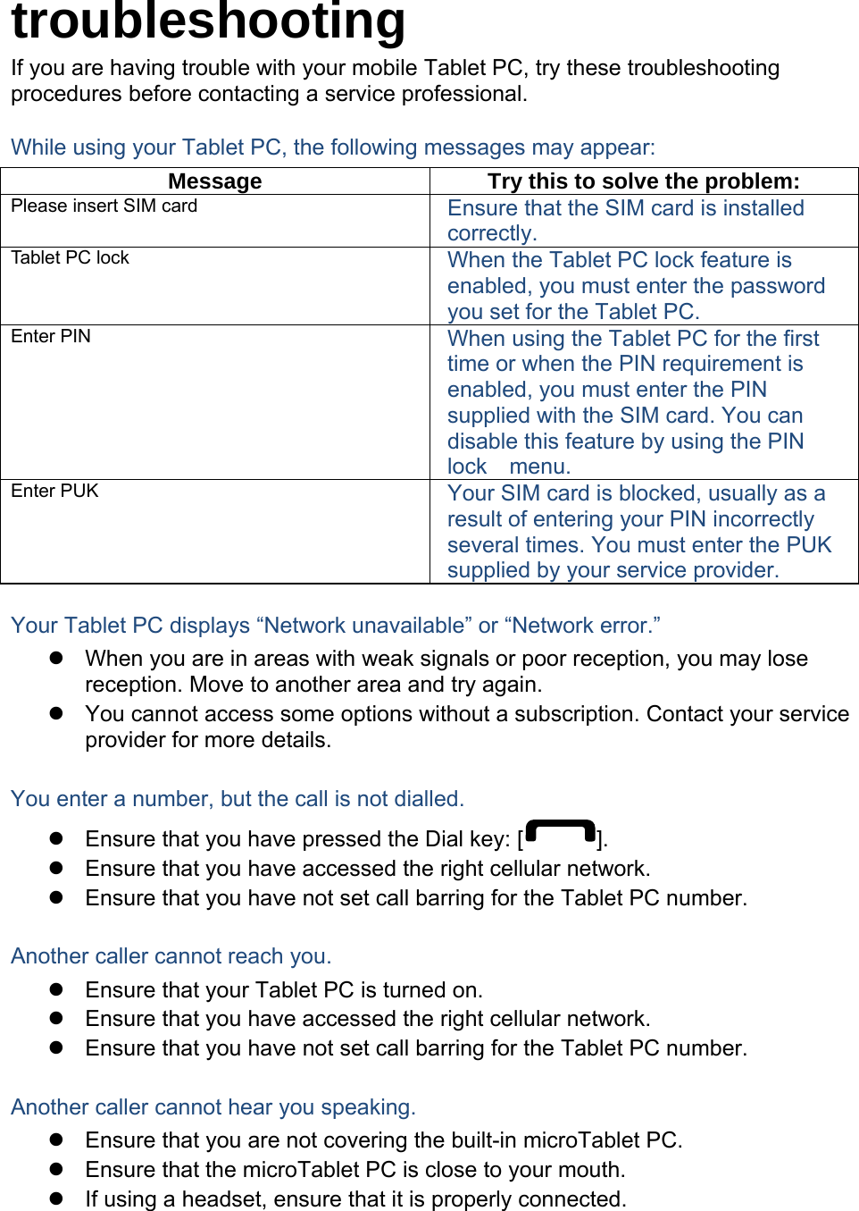  troubleshooting If you are having trouble with your mobile Tablet PC, try these troubleshooting procedures before contacting a service professional. While using your Tablet PC, the following messages may appear: Message  Try this to solve the problem: Please insert SIM card  Ensure that the SIM card is installed correctly. Tablet PC lock  When the Tablet PC lock feature is enabled, you must enter the password you set for the Tablet PC. Enter PIN  When using the Tablet PC for the first time or when the PIN requirement is enabled, you must enter the PIN supplied with the SIM card. You can disable this feature by using the PIN lock  menu. Enter PUK  Your SIM card is blocked, usually as a result of entering your PIN incorrectly several times. You must enter the PUK supplied by your service provider.    Your Tablet PC displays “Network unavailable” or “Network error.”   When you are in areas with weak signals or poor reception, you may lose reception. Move to another area and try again.   You cannot access some options without a subscription. Contact your service provider for more details.  You enter a number, but the call is not dialled.   Ensure that you have pressed the Dial key: [ ].   Ensure that you have accessed the right cellular network.   Ensure that you have not set call barring for the Tablet PC number.  Another caller cannot reach you.   Ensure that your Tablet PC is turned on.   Ensure that you have accessed the right cellular network.   Ensure that you have not set call barring for the Tablet PC number.  Another caller cannot hear you speaking.   Ensure that you are not covering the built-in microTablet PC.   Ensure that the microTablet PC is close to your mouth.   If using a headset, ensure that it is properly connected.  