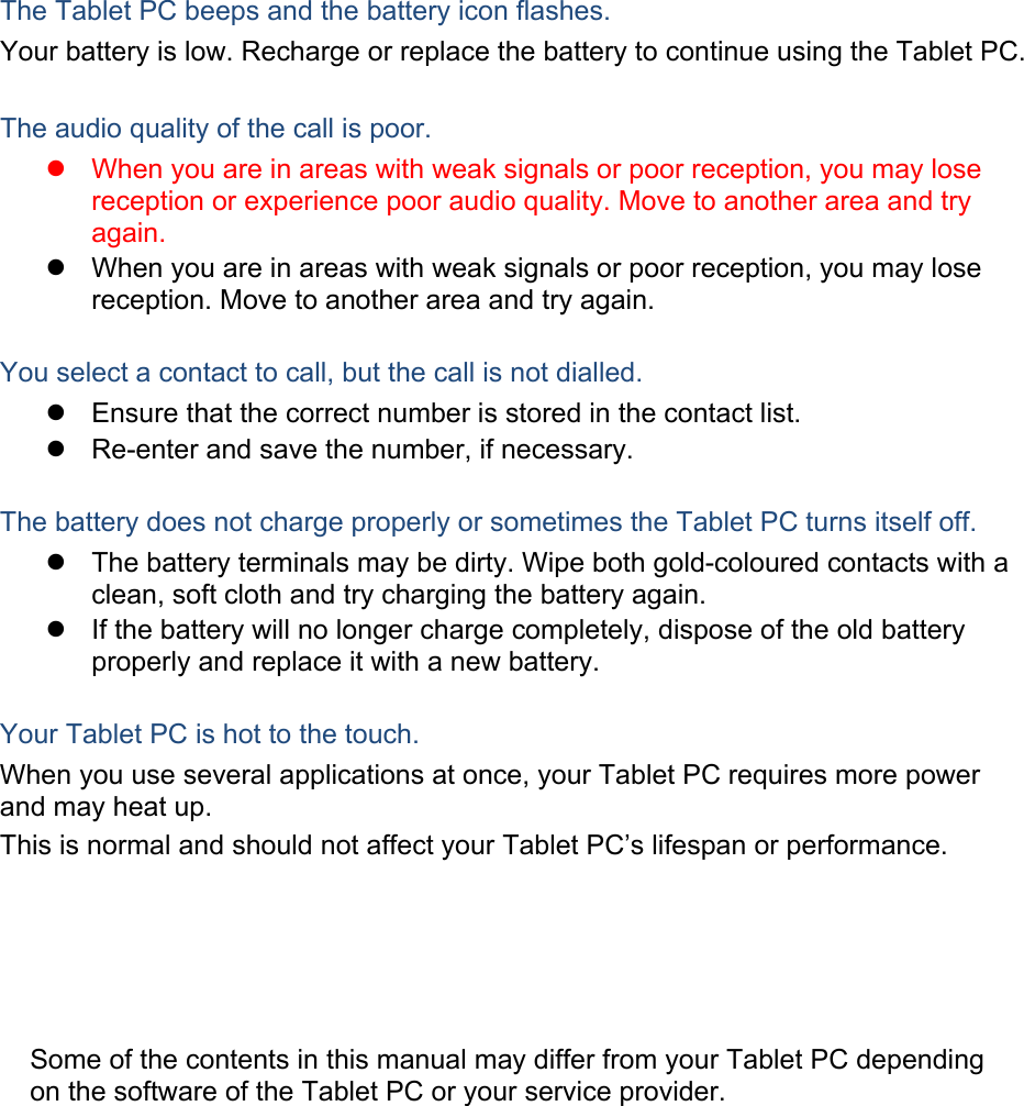 The Tablet PC beeps and the battery icon flashes. Your battery is low. Recharge or replace the battery to continue using the Tablet PC.  The audio quality of the call is poor.   When you are in areas with weak signals or poor reception, you may lose reception or experience poor audio quality. Move to another area and try again.   When you are in areas with weak signals or poor reception, you may lose reception. Move to another area and try again.  You select a contact to call, but the call is not dialled.   Ensure that the correct number is stored in the contact list.   Re-enter and save the number, if necessary.  The battery does not charge properly or sometimes the Tablet PC turns itself off.   The battery terminals may be dirty. Wipe both gold-coloured contacts with a clean, soft cloth and try charging the battery again.   If the battery will no longer charge completely, dispose of the old battery properly and replace it with a new battery.  Your Tablet PC is hot to the touch. When you use several applications at once, your Tablet PC requires more power and may heat up. This is normal and should not affect your Tablet PC’s lifespan or performance.                    Some of the contents in this manual may differ from your Tablet PC depending on the software of the Tablet PC or your service provider. 