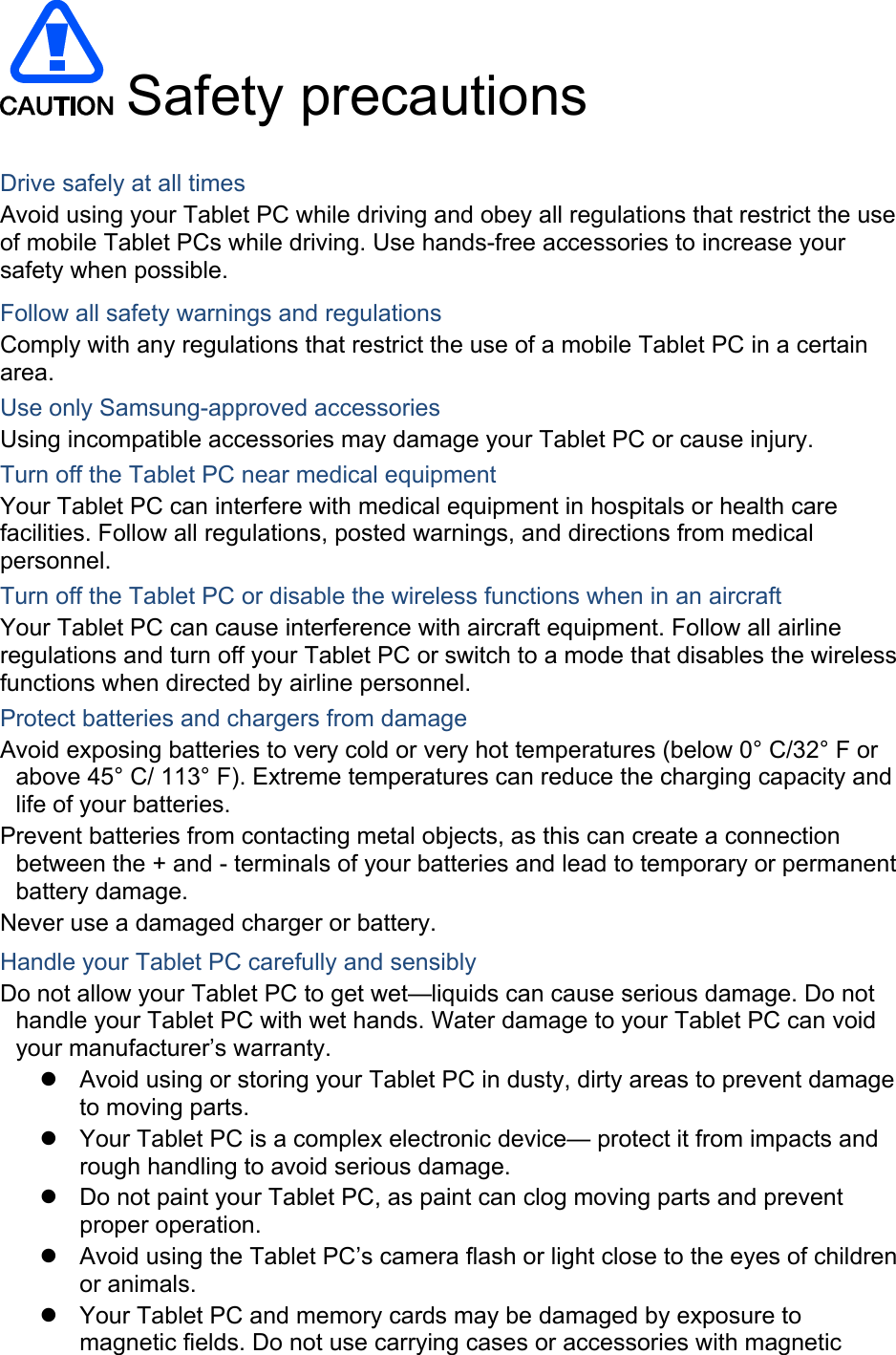  Safety precautions  Drive safely at all times Avoid using your Tablet PC while driving and obey all regulations that restrict the use of mobile Tablet PCs while driving. Use hands-free accessories to increase your safety when possible. Follow all safety warnings and regulations Comply with any regulations that restrict the use of a mobile Tablet PC in a certain area. Use only Samsung-approved accessories Using incompatible accessories may damage your Tablet PC or cause injury. Turn off the Tablet PC near medical equipment Your Tablet PC can interfere with medical equipment in hospitals or health care facilities. Follow all regulations, posted warnings, and directions from medical personnel. Turn off the Tablet PC or disable the wireless functions when in an aircraft Your Tablet PC can cause interference with aircraft equipment. Follow all airline regulations and turn off your Tablet PC or switch to a mode that disables the wireless functions when directed by airline personnel. Protect batteries and chargers from damage Avoid exposing batteries to very cold or very hot temperatures (below 0° C/32° F or above 45° C/ 113° F). Extreme temperatures can reduce the charging capacity and life of your batteries. Prevent batteries from contacting metal objects, as this can create a connection between the + and - terminals of your batteries and lead to temporary or permanent battery damage. Never use a damaged charger or battery. Handle your Tablet PC carefully and sensibly Do not allow your Tablet PC to get wet—liquids can cause serious damage. Do not handle your Tablet PC with wet hands. Water damage to your Tablet PC can void your manufacturer’s warranty.   Avoid using or storing your Tablet PC in dusty, dirty areas to prevent damage to moving parts.   Your Tablet PC is a complex electronic device— protect it from impacts and rough handling to avoid serious damage.   Do not paint your Tablet PC, as paint can clog moving parts and prevent proper operation.   Avoid using the Tablet PC’s camera flash or light close to the eyes of children or animals.   Your Tablet PC and memory cards may be damaged by exposure to magnetic fields. Do not use carrying cases or accessories with magnetic 