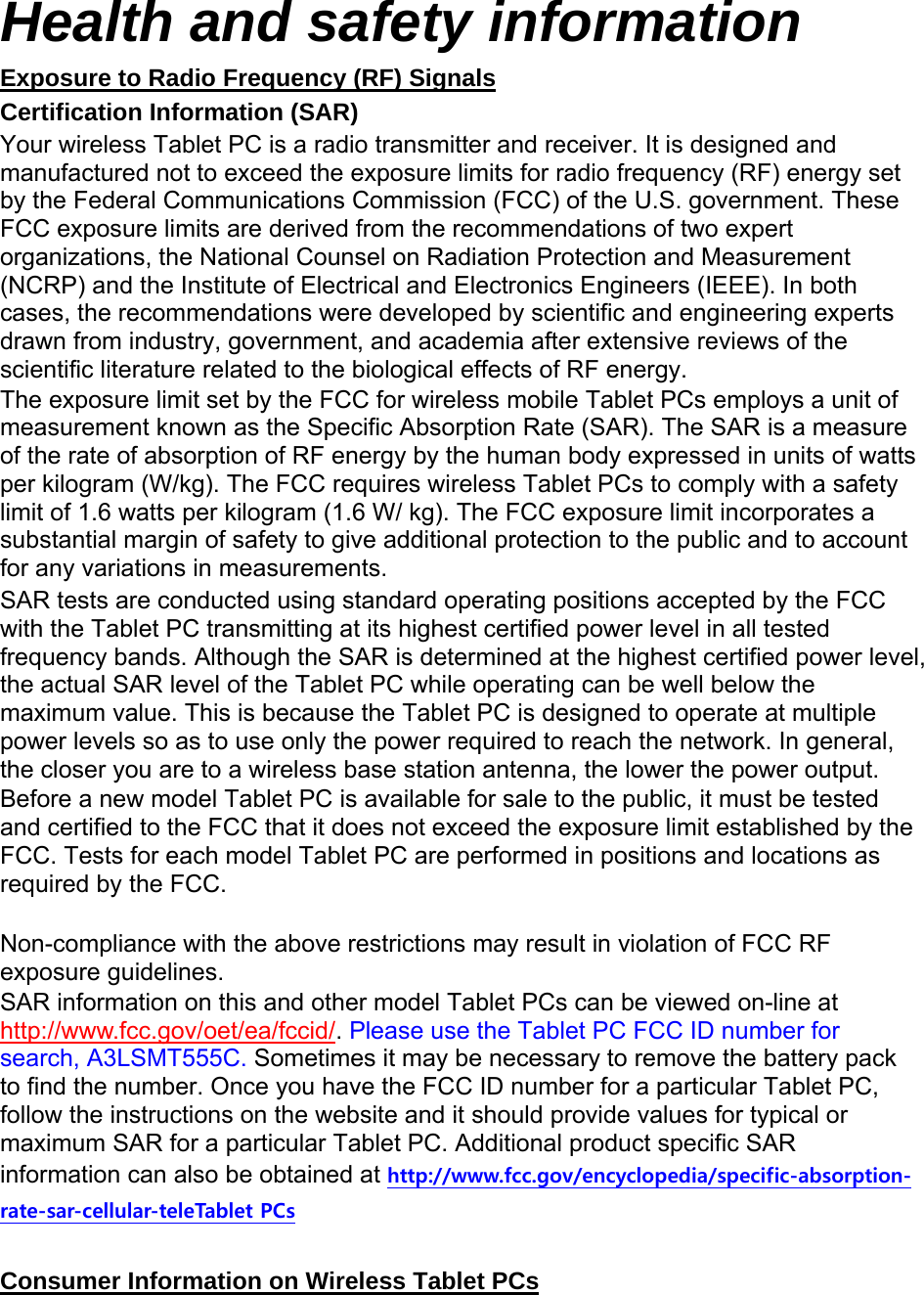  Health and safety information Exposure to Radio Frequency (RF) Signals Certification Information (SAR) Your wireless Tablet PC is a radio transmitter and receiver. It is designed and manufactured not to exceed the exposure limits for radio frequency (RF) energy set by the Federal Communications Commission (FCC) of the U.S. government. These FCC exposure limits are derived from the recommendations of two expert organizations, the National Counsel on Radiation Protection and Measurement (NCRP) and the Institute of Electrical and Electronics Engineers (IEEE). In both cases, the recommendations were developed by scientific and engineering experts drawn from industry, government, and academia after extensive reviews of the scientific literature related to the biological effects of RF energy. The exposure limit set by the FCC for wireless mobile Tablet PCs employs a unit of measurement known as the Specific Absorption Rate (SAR). The SAR is a measure of the rate of absorption of RF energy by the human body expressed in units of watts per kilogram (W/kg). The FCC requires wireless Tablet PCs to comply with a safety limit of 1.6 watts per kilogram (1.6 W/ kg). The FCC exposure limit incorporates a substantial margin of safety to give additional protection to the public and to account for any variations in measurements. SAR tests are conducted using standard operating positions accepted by the FCC with the Tablet PC transmitting at its highest certified power level in all tested frequency bands. Although the SAR is determined at the highest certified power level, the actual SAR level of the Tablet PC while operating can be well below the maximum value. This is because the Tablet PC is designed to operate at multiple power levels so as to use only the power required to reach the network. In general, the closer you are to a wireless base station antenna, the lower the power output. Before a new model Tablet PC is available for sale to the public, it must be tested and certified to the FCC that it does not exceed the exposure limit established by the FCC. Tests for each model Tablet PC are performed in positions and locations as required by the FCC.      Non-compliance with the above restrictions may result in violation of FCC RF exposure guidelines. SAR information on this and other model Tablet PCs can be viewed on-line at http://www.fcc.gov/oet/ea/fccid/. Please use the Tablet PC FCC ID number for search, A3LSMT555C. Sometimes it may be necessary to remove the battery pack to find the number. Once you have the FCC ID number for a particular Tablet PC, follow the instructions on the website and it should provide values for typical or maximum SAR for a particular Tablet PC. Additional product specific SAR information can also be obtained at http://www.fcc.gov/encyclopedia/specific-absorption-rate-sar-cellular-teleTablet PCs  Consumer Information on Wireless Tablet PCs 