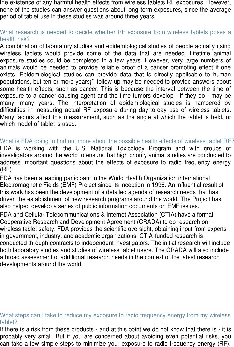 the existence of any harmful health effects from wireless tablets RF exposures. However, none of the studies can answer questions about long-term exposures, since the average period of tablet use in these studies was around three years.  What research is needed to decide whether RF exposure from wireless  tablets poses a health risk? A combination of laboratory studies and epidemiological studies of people actually using wireless  tablets  would  provide  some  of  the  data  that  are  needed.  Lifetime  animal exposure  studies  could  be  completed  in a few  years.  However,  very  large  numbers  of animals  would  be  needed  to  provide  reliable  proof  of  a  cancer  promoting  effect  if  one exists.  Epidemiological  studies  can  provide  data  that  is  directly  applicable  to  human populations, but ten or more years¡¯ follow-up may be needed to provide answers about some  health  effects,  such  as  cancer. This  is  because  the  interval  between  the  time  of exposure to a cancer-causing agent and the time tumors develop - if they do - may be many,  many  years.  The  interpretation  of  epidemiological  studies  is  hampered  by difficulties  in  measuring  actual  RF  exposure  during  day-to-day  use  of  wireless  tablets. Many factors affect this measurement, such as the angle at which the tablet is held, or which model of tablet is used.  What is FDA doing to find out more about the possible health effects of wireless tablet RF? FDA  is  working  with  the  U.S.  National  Toxicology  Program  and  with  groups  of investigators around the world to ensure that high priority animal studies are conducted to address  important  questions  about  the  effects  of  exposure  to  radio  frequency  energy (RF). FDA has been a leading participant in the World Health Organization international Electromagnetic Fields (EMF) Project since its inception in 1996. An influential result of this work has been the development of a detailed agenda of research needs that has driven the establishment of new research programs around the world. The Project has also helped develop a series of public information documents on EMF issues. FDA and Cellular Telecommunications &amp; Internet Association (CTIA) have a formal Cooperative Research and Development Agreement (CRADA) to do research on wireless tablet safety. FDA provides the scientific oversight, obtaining input from experts in government, industry, and academic organizations. CTIA-funded research is conducted through contracts to independent investigators. The initial research will include both laboratory studies and studies of wireless tablet users. The CRADA will also include a broad assessment of additional research needs in the context of the latest research developments around the world.       What steps can I take to reduce my exposure to radio frequency energy from my wireless tablet? If there is a risk from these products - and at this point we do not know that there is - it is probably  very small. But if  you  are concerned  about avoiding  even  potential  risks,  you can take a few simple steps to minimize your exposure to radio frequency energy (RF). 