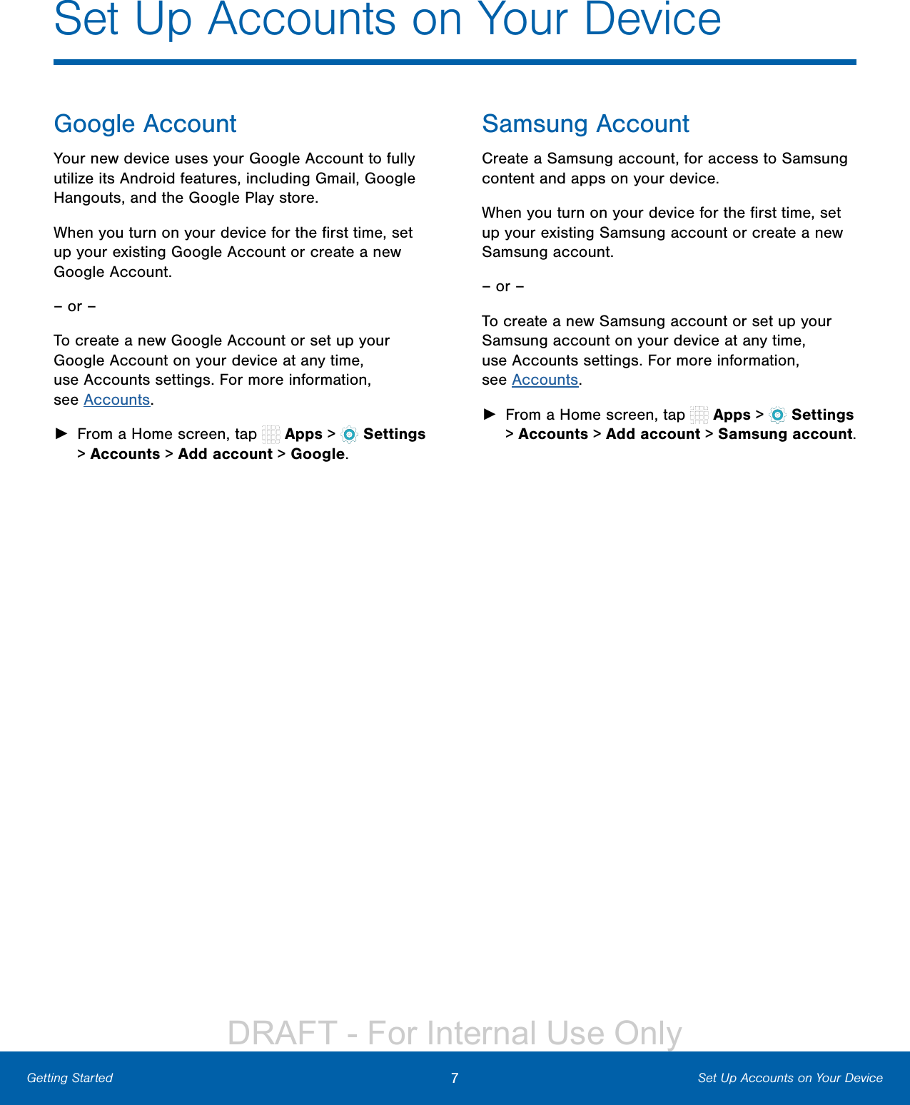 7Set Up Accounts on Your DeviceGetting StartedGoogle AccountYour new device uses your Google Account to fully utilize its Android features, including Gmail, Google Hangouts, and the Google Play store.When you turn on your device for the ﬁrst time, set up your existing Google Account or create a new Google Account.– or –To create a new Google Account or set up your Google Account on your device at any time, use Accounts settings. Formore information, seeAccounts. ►From a Home screen, tap   Apps &gt;  Settings &gt; Accounts &gt; Add account &gt; Google.Samsung AccountCreate a Samsung account, for access to Samsung content and apps on your device. When you turn on your device for the ﬁrst time, set up your existing Samsung account or create a new Samsung account.– or –To create a new Samsung account or set up your Samsung account on your device at any time, use Accounts settings. Formore information, seeAccounts. ►From a Home screen, tap   Apps &gt;  Settings &gt; Accounts &gt; Add account &gt; Samsungaccount.Set Up Accounts on Your DeviceDRAFT - For Internal Use Only